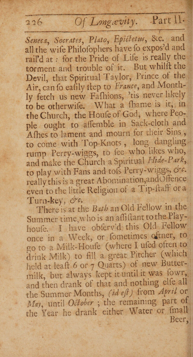 (226 Seneca, Socrates, Plato, Epictetus, &amp;e. and S allthe wife Philofophers have fo expos’d and _ rail'd at : for the Pride of Life 1s really thei torment and trouble of it. But whilft the i Devil, that Spiritual Taylor, Prince of the Air, can fo eafily ftep to France, and Month- — ly fetch us new Fafhions, ’tis never likely to be otherwife: What a fhame is it, in the Church, the Houfe of God, where Peo- ple ought to -affemble in Sack-cloth and Afhes to lament and mourn for their Sins, to come with Top-Knots, long dangling - rump Perry-wiggs, to fee who likes who, - and make the Church a Spiritual Fitde-Park, to play with Fans and tols Perry-wiggs, oe. really this is a great Abomination,and Offence. even to the little Religion of a Tip-fta ora Turodseyy Cre) arose pom =. There is at the Bath an Old Fellow in the» Summer time, who is an affiftant tothe Play-_ houfe. I have obfrvid: this Old. Fellow once in a Week, or. fometimes aftner, to” go to a Milk-Houfe @vhere I ufed often to drink Milk) to fill a. great Pitcher Cwlhich held at leaft.6 or 7 Quarts) of mew Butter-_ milk, but always kept ieuntilic was fowr,, and then drank of that and nothing elfe all” the Summer Months, (id eft) from April or -- May, until October ; the remaining, part of the Year he drank either Water ‘or {mall vey — oS ~ Beery] Pe