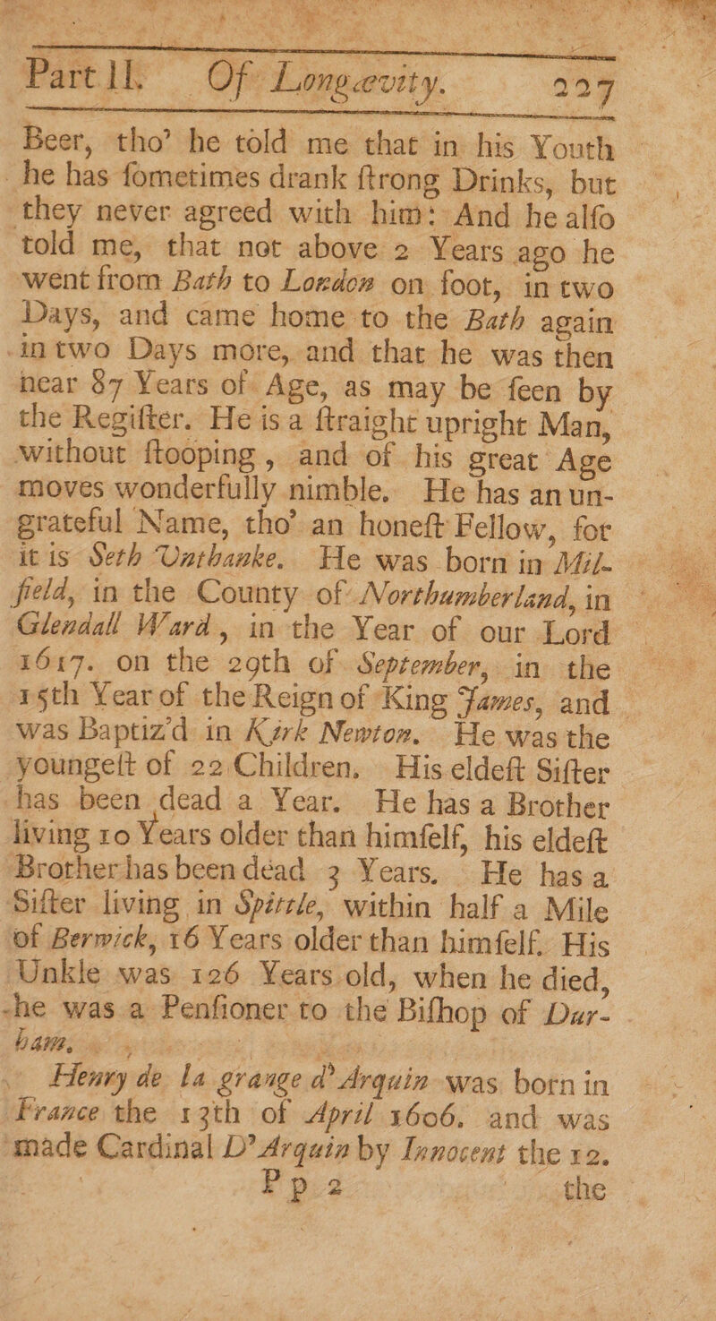 a i ae diy ee eee Parti Of Longevity. 299 Beer, tho’ he told me that in his Youth — they never agreed with him: And he alfo told me, that not above 2 Years ago he went from Bath to Lozdow on foot, in two Days, and came home to the Bath again -intwo Days more, and that he was then near $7 Years of Age, as may be feen by the Regifter. He is a ftraight upright Man, without ftooping , and of his great Age moves wonderfully nimble. He has an un- grateful Name, tho’ an honeft Fellow, for itis Seth Unthanke. He was born in Mil- field, in the County of Northumberland, in rth Yearof the Reign of King James, and was Baptizd in Kark Newton. He wasthe younge(t of 22,Children, | His eldeft Sifter has been dead a Year. He has a Brother living ro Years older than himfelf, his eldeft Brother has been déad 3 Years. He has a Sifter living in Spértle, within half a Mile ‘of Berwick, 16 Years older than himfelf. His ‘Unkle was 126 Years old, when he died, -he was a Penfioner to the Bifhop of Dar- - A a eee | Ce Bee Henry de la grange d Arquin was born in France the 13th of April 1606. and was made Cardinal D’ Arquin by Innocent the re. ag i Pp.2 igen
