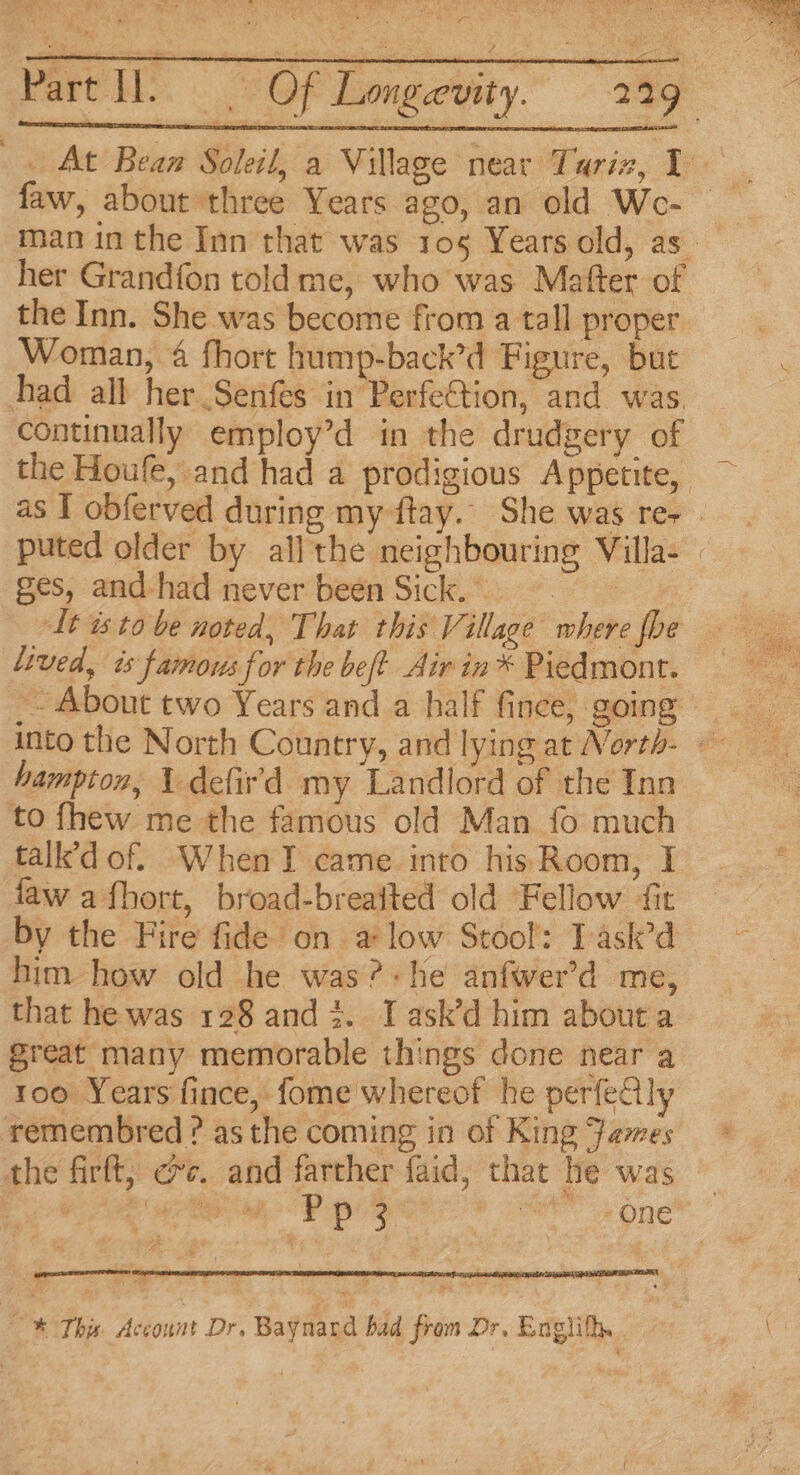 x her Grandfon told me, who was Matter of the Inn. She was become from a tall proper Woman, 4 fhort hump-back’d Figure, but had all her Senfes in Perfection, and was continually employ’d in the drudgery of ges, and-had never been Sick. It is to be noted, That this Village where fhe lived, ts famous for the bef? Air in® Piedmont. - About two Years and a half fince, going hampton, 1 defird my Landlord of the Inn to fhew me the famous old Man fo much talk’d of. WhenTI came into his Room, I ‘aw afhort, broad-breaited old Fellow fit by the Fire fide on a low Stool: Task’d him how old he was?+he anfwer’d me, that he was 128 and 2. I ask’d him about a great many memorable things done near a 100 Years fince, fome whereof he perfedlly remembred ? asthe coming in of King ames the firft, ec. and farther faid, that he was * This Account Dr. Baynard bad from Dr, Englifh.