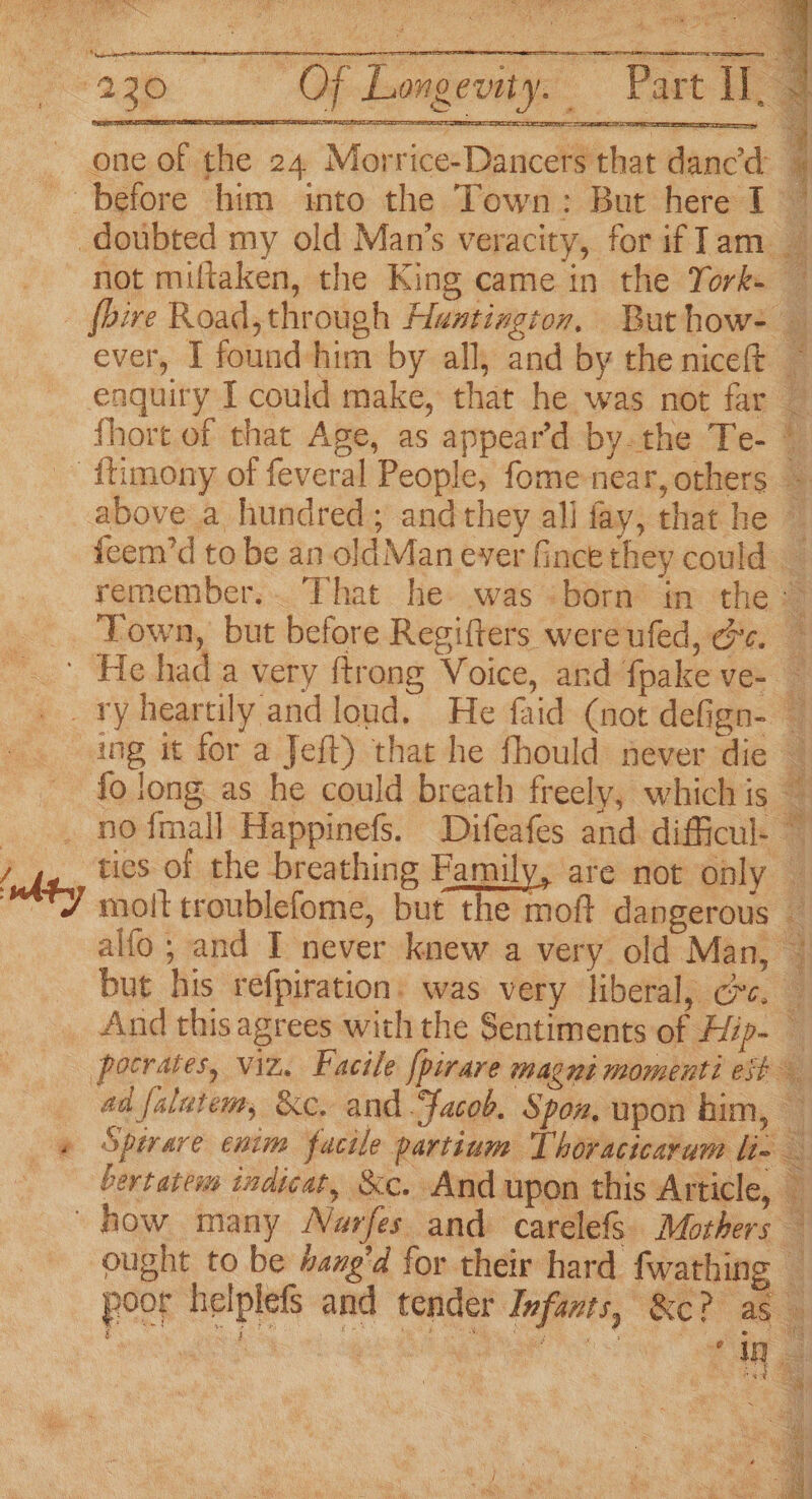 Sea Sa SEE Ey So one of the 24 Morrice-Dancers that dancd 7 not miltaken, the King came in the Yorks — ever, I found him by all, and by the niceft ~ enquiry I could make, that he was not far ~ {hort of that Age, as appear’d by.the Te- © above a hundred; and they all fay, that he © feem’d to be an oldMan ever fince they could _ remember. That he. was «born in the © Town, but before Regifters wereufed, ee. whtey Pit OP pei es Bs ¢ Ante fo long as he could breath freely, whichis . no {mall Happinefs. Difeafes and difficul- © tics of the breathing Family, are not only — molt troublefome, but the moft dangerous — alfo; and I never knew a very old Man, — but his refpiration: was very liberal, cc. — And this agrees with the Sentiments of Hip- 7 pocrates, viz. Facile {pirare magne momenti est ad falutem, &amp;c, and Facob. Spon, upon him, — Spirare enim facile partium Thoracicaram li- — bertatews indicat, &amp;c. And upon this Article, — = ought to be Aane’d for their hard. fwathing — poor helplefs and tender Infants, Ke? as