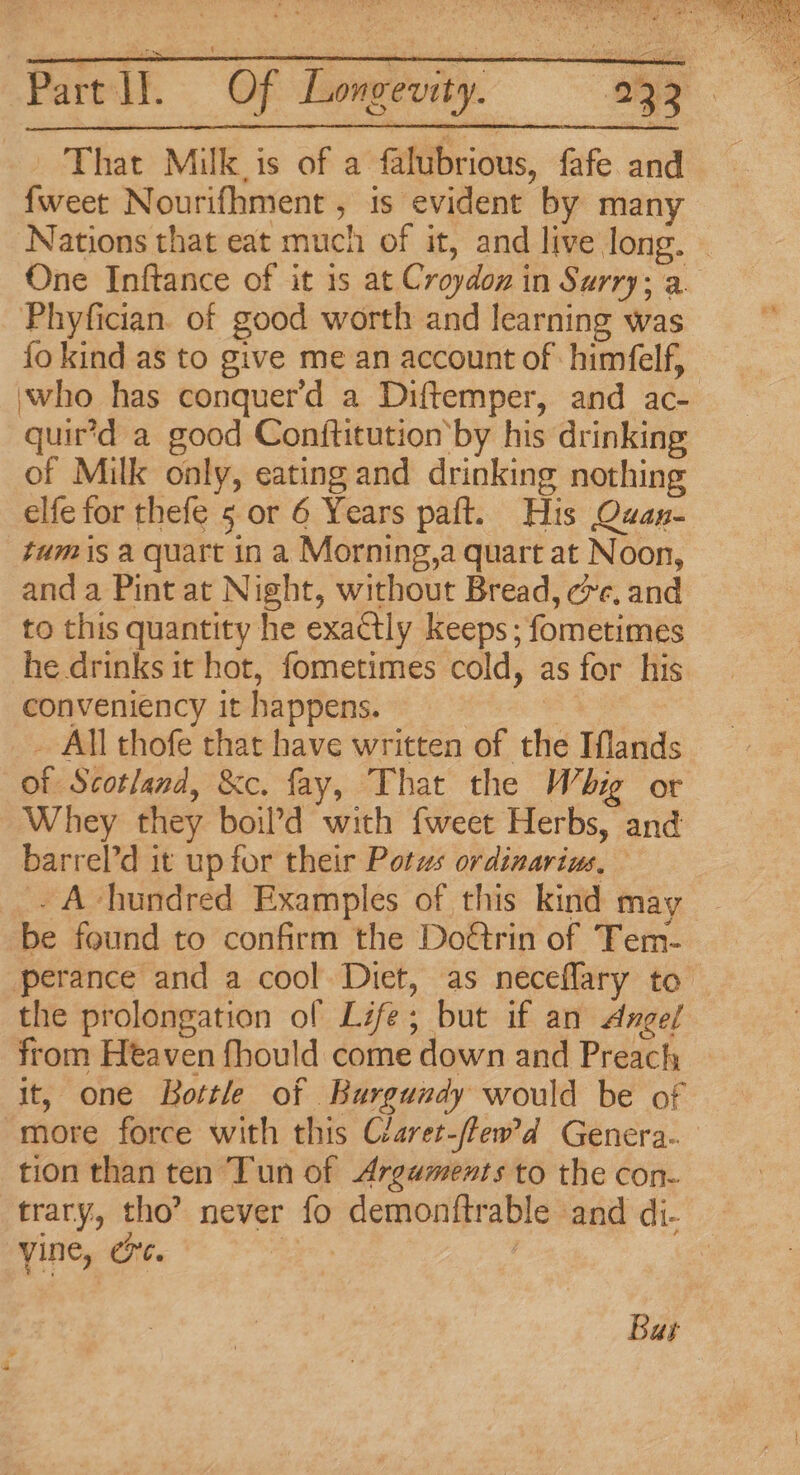 That Milk is of a falubrious, fafe and {weet Nourifhment , is evident by many Nations that eat much of it, and live long. ~ One Inftance of it is at Croydon in Surry; a. Phyfician. of good worth and learning was fo kind as to give me an account of himfelf, ‘who has conquer'd a Diftemper, and ac- quir’d a good Conftitution’by his drinking of Milk only, eating and drinking nothing elfe for thefe 5 or 6 Years paft. His Quan- tum is a quart in a Morning,a quart at Noon, and a Pint at Night, without Bread, cre. and to this quantity he exactly keeps ; fometimes he drinks it hot, fometimes cold, as for his conveniency it happens. | 4 _ All thofe that have written of the Iflands of Scotland, &amp;c. fay, That the Whig or Whey they boil’d with fweet Herbs, and barrel’d it up for their Potws ordinarius, - A-hundred Examples of this kind may be found to confirm the Dorin of Tem- perance and a cool Diet, as neceflary to — the prolongation of Life; but if an Angel from Heaven fhould come down and Preach it, one Bottle of Burgundy would be of more force with this Claret-/few’d Genera. tion than ten Tun of Arguments to the con- trary, tho’ never fo demonftrable and di- yine, oe. ; Bar