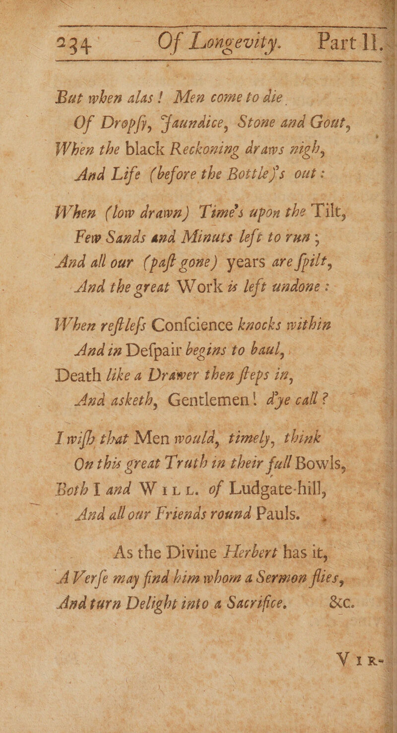 age: # spr . ~ Parti Bat when alas ! Pini come to die | Of Dropfy, Yaundice, Stone and Gout, When the black Reckoning draws nigh, And Life (before the Bottles out : When ( low drawn) Times apon the Tikes : Few Sands and Minuts left to run ; a And all our (paft gone) years are fpilt, 4 Aad the great Work és left undone : ‘ When reftlefs Confcience kuocks within 2 And in Defpair begins to haul, 6 Death dike a Drawer then fleps it, a . Ana asketh, Gentlemen! Aye call? : fle 4 I wilh shat Men would “timely, ‘think ee On this great Trath in their full Bowls, ¢ 2 Both I and Witt. of Ludgate Ail, ‘ =~ And all our Friends round Pauls. : rae eo “a As the Divine Herbert be ae . A Ver i may find him whom a Sermon flitsye» oa And tara ed into &amp; Sacrifice, Bee 4