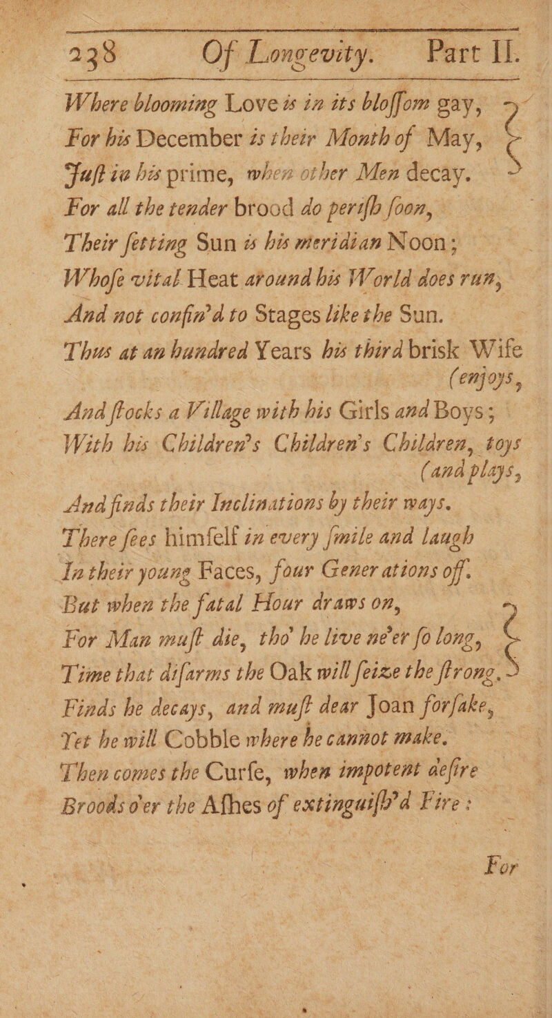 Where blooming Love ts iz its bloffom gay, 2 For his December és their Month of May, C Fuftia his prime, when other Men decay. ~ _ For all the tender brood do perth foon, | Their fetting Sun is bis meridian Noon; Whofe vital Heat around bis World does run, And not confin'd to Stages like the Sun. Thus at an hundred Years ha third brisk Wife (enjoys, With his Children’s Children’s Children, toys . (and plays, | nee ‘finds their Inclinations by their ways. There fees himfelf in every [mile and laugh Tatheir young Faces, four Gener ations off. But when the fatal Hour draws on, . For Man muft die, tho he live ner fo long, ¢ Time that difarms the Oak will feize the trong. 6 | Finds he decays, and muft dear Joan forfake, : Yet he will Cobble where he cannot make, ‘Then comes the Curfe, when impotent defire ~ Broods oer the Afhes y bee d Fi ire: | For
