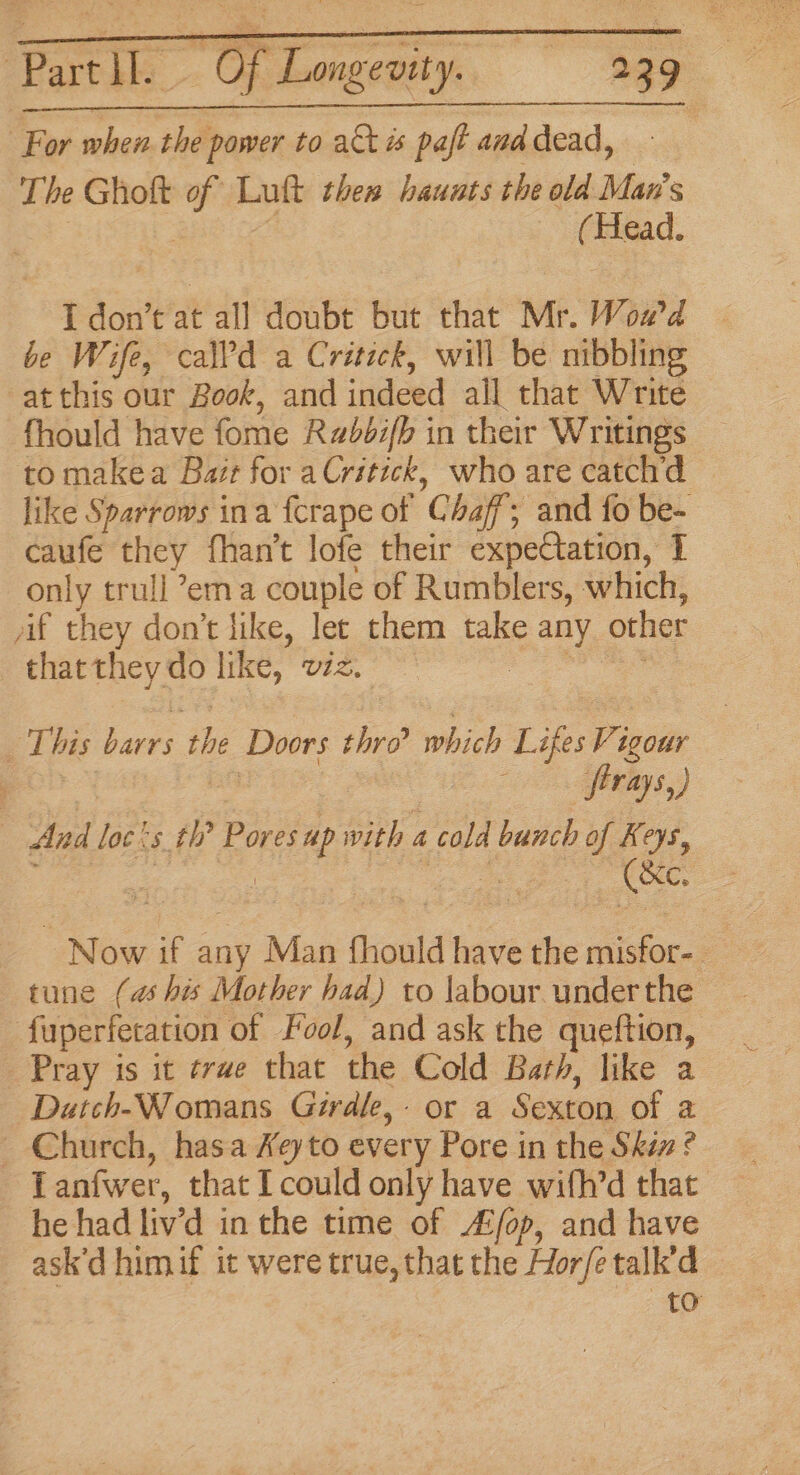 For when the power to act is pa ift and dead, | The Ghott ss Lut then haunts the old Man's ( Head. I don’t at all doubt but that Mr. Woa'd be Wife, call'd a Critick, will be nibbling at this our Book, and ‘deed all that Write fhould have fome Rabbifb in their Writings to makea Bazr for aCrstick, who are catch'd like Sparrows ina fcrape of 'G haf; and fo be- caufe they fhan’t lofe their expectation, T only trull ema couple of Rumblers, which, af they don’t like, let them take ay other that they do like, v1z, | This bee the Doors thro which Lifes Vi igour oo afivliys,) And loc&lt;s th’ Pores “? with « a cold bunch of Keys, Rees Now if any Man fhould have the misfor-. tune (as his Mother had) to labour underthe fuperfetation of Fool, and ask the queftion, “Pray is it ¢rwe that the Cold Bath, like a Duatch-Womans Girdle, or a Sexton of a Church, hasa Xeyto every Pore in the Skix ? Tanfwer, that I could only have with’d that he had liv'd in the time of ALfop, and have ask’d himif it were true, that sy Hor/é talk’d to