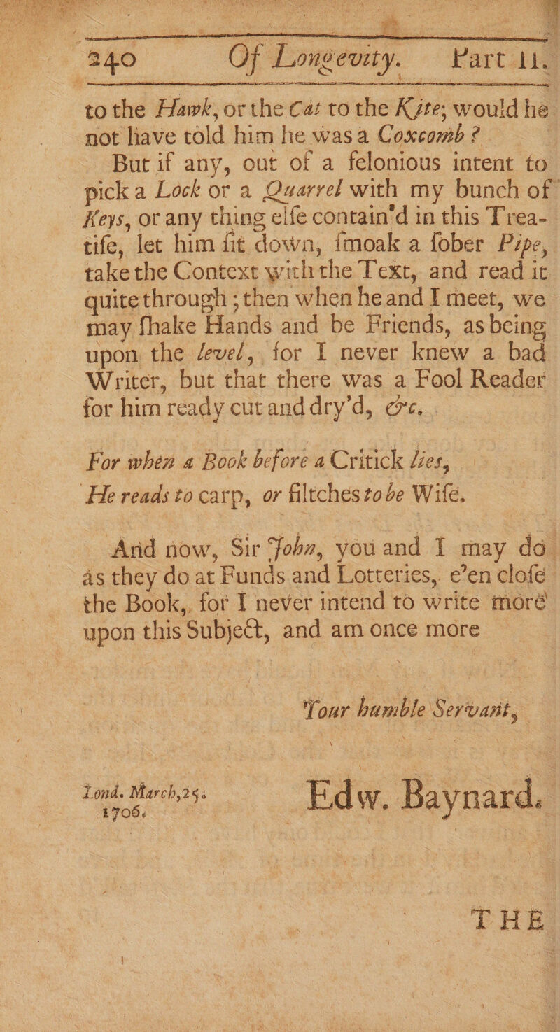 to the Hawk, or the Cat to the K¢te; would he not lave told him he was a Coxcomb ¢ But if any, out of a felonious intent to pick a Lock or a Quarrel with my bunch of Keys, ot any thing elfe contain‘d in this Trea- tife, let him fit down, {moak a fober Pipe, takethe Context with the Text, and read it quite through ; then when heand I meet, we may fhake Hands and be Friends, as being upon, the devel, for 1 never knew a bad Writer, but that there was a Fool Reader for him ready cutanddry’d, ec. . For when 4 Book before a Critick Les, He reads to carp, or filtches tobe Wife. And now, Sir Joba, youand I may do as they do at Funds.and Lotteries, e’en clofe the Book,. for I never intend to write moré upon this Subject, and am once more Your humble § ervant, ble | 706. iond. March,25&lt; Ed W. Baynard, THE