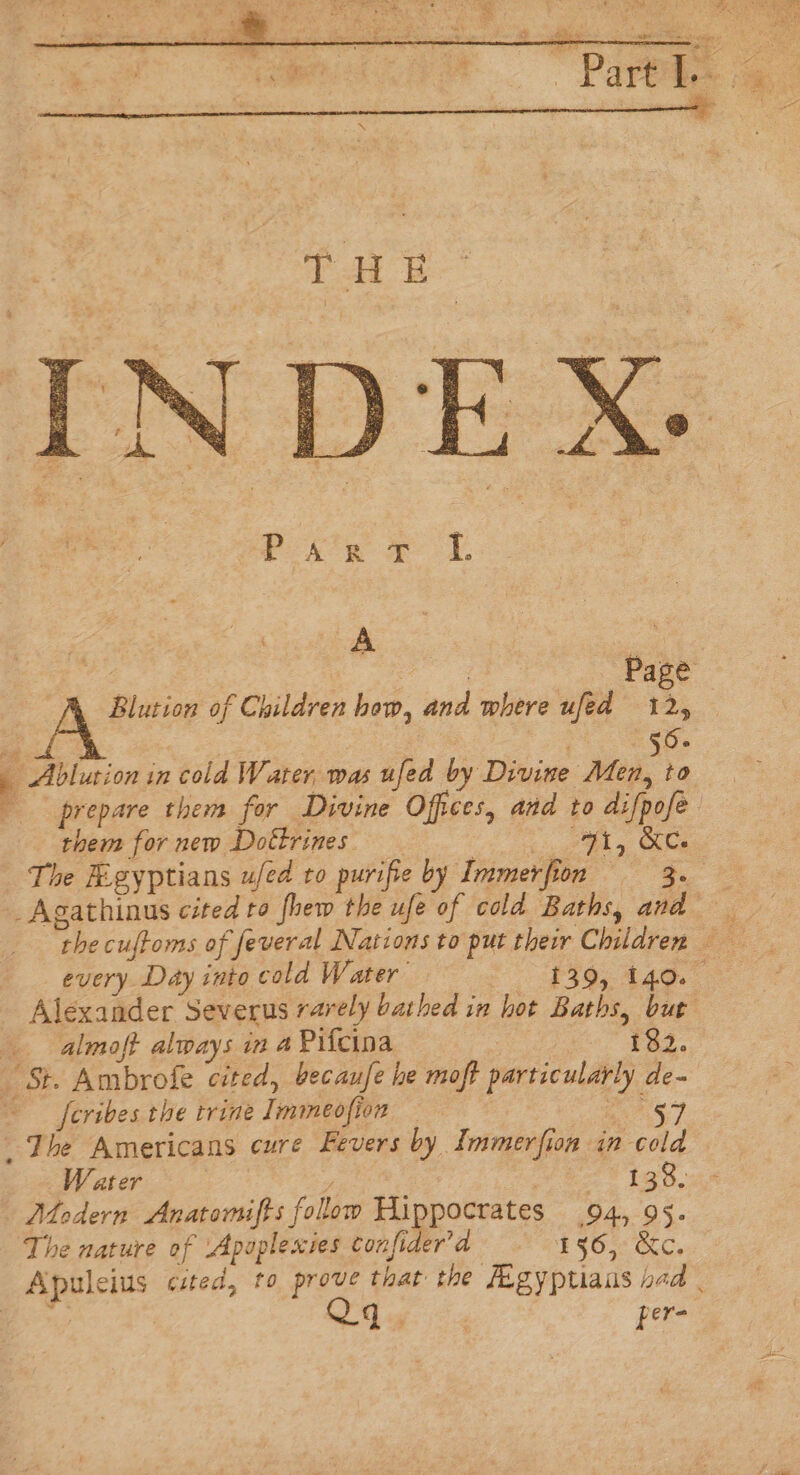 A Blution of Children bow, and where ufed 12, — 56. 7 Ablution in cold Water, was ufed by Divine Men, to prepare them for Divine Offices, and to difpofe them for new Dottrines _ ins get hh ie The Rigyptians ufed to purifie by Immerfion = - 3. _Agathinus cited ro fhew the ufe of cold Baths, and the cuftoms of feveral Nations to put thevr Children every Day into cold Water 3% 446. Alexander Severus rarely bathed in hot Baths, but almoft always in 4 Pifcina | $85, St. Ambrofe cited, becaufe he moft particularly de~ ~ feribes the trine Immeofion — pe _ The Americans cure Fevers by Immerfion in cola W ater oy 138.44 Modern Anatonufts follow Hippocrates 94, 95. The nature of Apaplexies confi era 456, &amp;c. Apuleius cited, to prove that the Jigyptians had | i Qq. per-