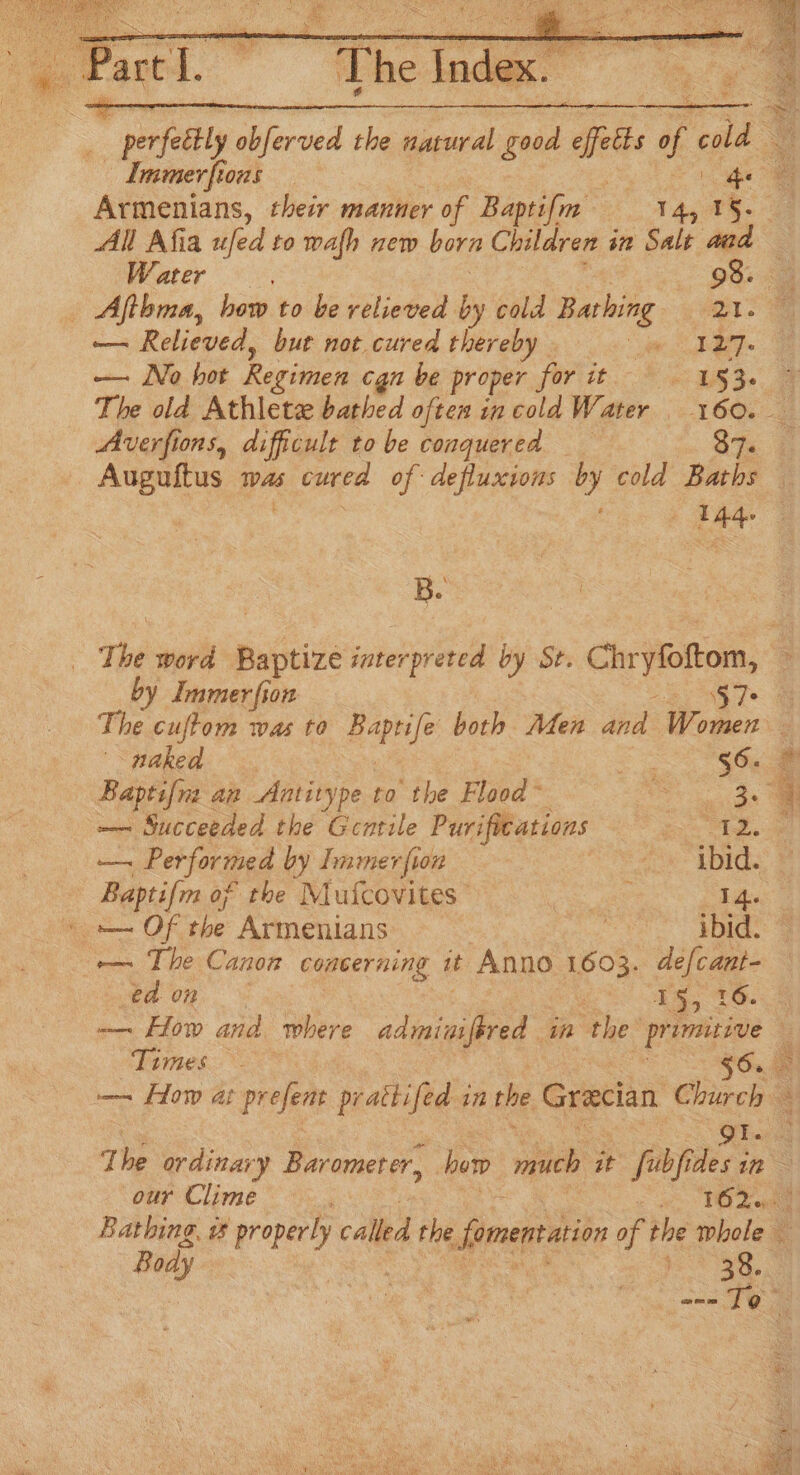 . e art TL The inde fom ei peal hevwed the natural good fet of cl a Lmmerfions | qe 8 Armenians, their manner of Baptifm fe ge All Afia ufed to wafh new born Children in Salt aad Water 98. _ Aftbma, how to be relieved by cold Bathing 21. — Relieved, but not cured thereby - Se DET — No hot Regimen cgn be proper firtit - * 215% 2 The old Athlete bathed often in cold Water _ 160. — Averfions, difficult tobe conquered Sh 4 ane mas 6 cured of defluxions by cold Baths | 144. B. _ The word Baptize interpreted by St. on enes : by Immerfion S7- = The cuftom was to eanle both Men and Women naked 2 Ga ae Baptifra an Antitype to the Flood” aS, a — Succeeded the Gentile Purifications i i Performed by Tmmer fon | e LDie 3 Baptifm of the Mufcovites | 14. \ = Of the Armenians ! ibid. — ta 0n © 15, 16 ‘Times Pi Body