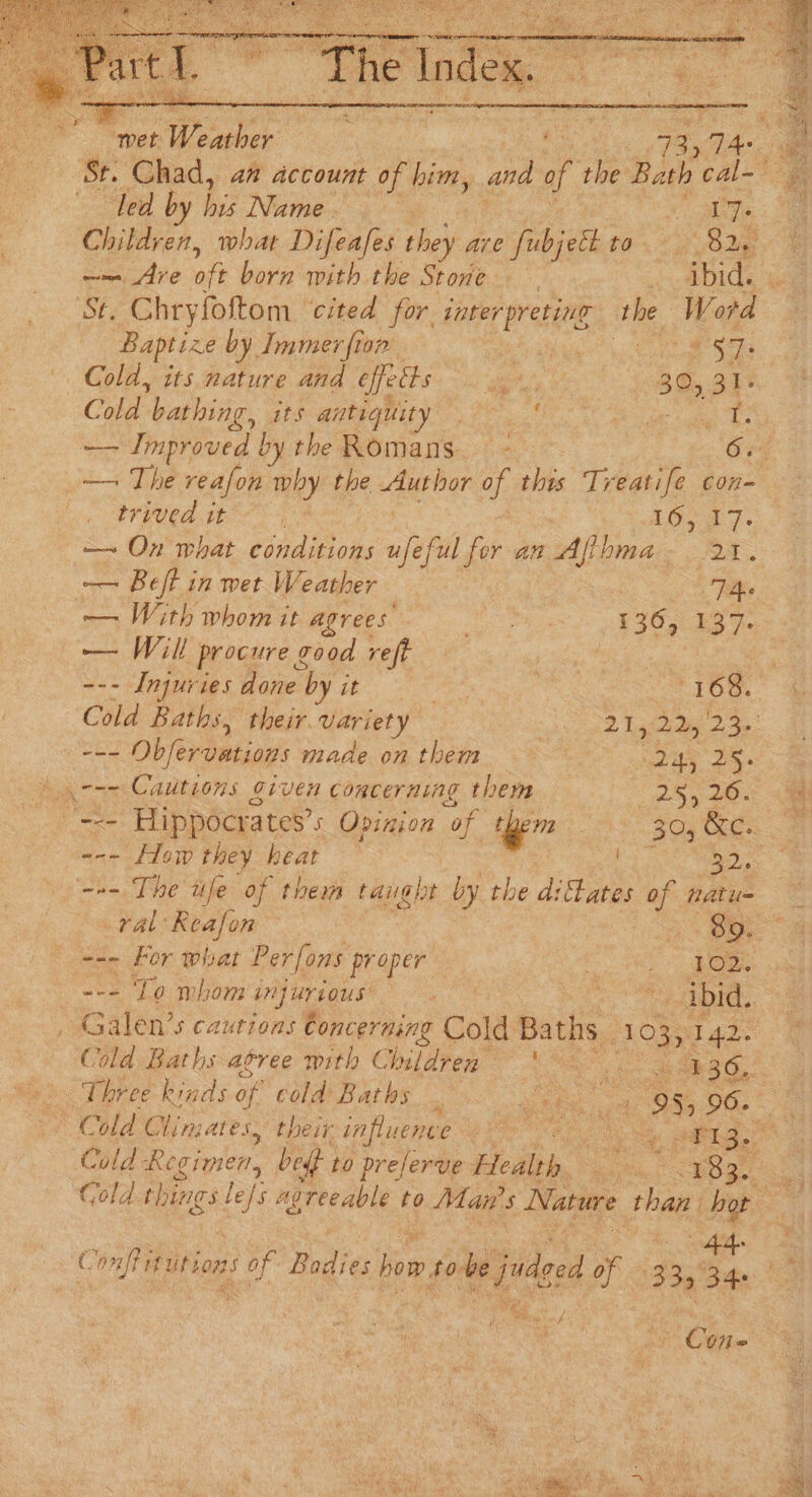 eS Chad, a” account of him, and of the Bath SE led by bss Netne. , | s Children, what Difeafes they are fubjett to eae e —~ Are oft born with the Stove abide ua St. Chryfoltom ‘cited for Oe the Word Baptize by Immer fion ean bi Cane Seed Cold, its nature and effects et 30, 31- “Cobd Pees its antiquity | agg ba —— Improved by the Romans. - 6. _— The reafon why the Author of this Treatife con- by UNCER IE r LG> a7. — On what ida ap ful ier an Affhma- 2%. — Beft in wet Weather ae: — With whom it agrees’ bes ere gr eo = a Will procure g T00d veft ii De es --- Injuries acre ees : 1 LOG. Cold Baths, their variety “hv ek bade 2a: - == Obfervations made onthem ~— mle 2 ) cre Cautions given concerning them (28, a0: = Hippocrates’s Opinion of them 30, Oe --- How they heat n= The fe of them taught by the d:fates vf natu= ral Reafon a 85. --- For what Per[ons proper Stee fs “ee To mbhor injurious Ne 6 Sa oa ce ibid. , Galen’s cautions Concerning Cold Baths _ op dade Cold Baths agree with Children \* 36,. ‘Three kinds of cold Baths . ghee oa oe 06: 2 Cold Clin; ALES. tel In LUCnue ees Oa ON oe akg ¢ a Fitutions sof Badies bem, at i jnded 2s 13345 34° a Ojo