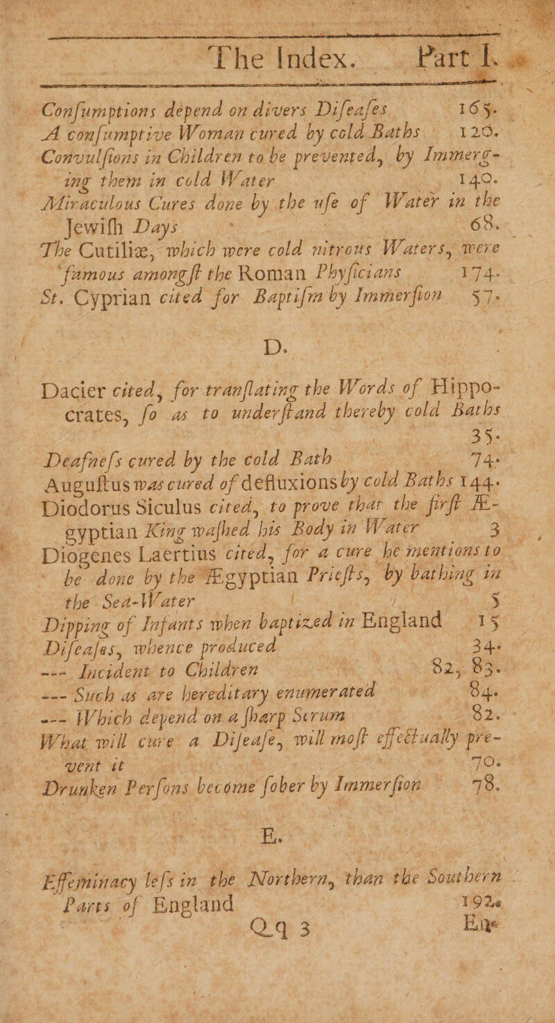 “Phe Index. A confumptive Woman cured by cold Baths 120. Convulfions in Children to be prevented, by Immerg- “ing them in cold Water 3 Eas lag. —Jewifh Days ‘famous among ft the Roman Phyficians eke St. Cyprian cited for Baptifia by Immerfion 57. Se Dacier cited, for tranflating the Words of Hippo- crates, fo as to underftand thereby cold Baths Deafnels cured by the cold Bath ° Auguftus was cured of defiuxionsby cold Baths tae the Sea-Water i / cs Dipping of Infants when baptized in England 15 Difeafes, whence producea 34a 2 nat) Incidentite Children’ oc 8. + Bly Bae &lt;- Such as are hereditary enumerated Bh went tt