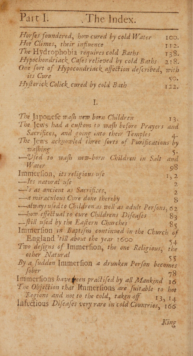 Horfes foundered, how cured by coldWater’ = 1c0. Flor Climes, their influence ~ | , hee The Hydrophobia requires cold Baths Ba 4 Maas Hypochondriack, Cafes relieved by cold Baths 218. One fort of Hypocondriack affettion defcribed, with ats Cure | Te FO. Hyfterick Colick, cured by cola Bath oe Aoi oon 1. ) t The Japonefe wafh vew born Children = 3, The. jews had a cuftom to walb before Prayers and Sacrifices, and going sato their Temples ee The Jews ackzowled: three forts of Purifications by walbing? Voki oH P= Ufed to wafh new-born Children in Salt and Imimerfion, isveligiousufe og ——lts natural ufe ; Wie Per Bs ~'s as ancient as Sacrifices, ae Ss ——a miraculous Cure done thereby 8 —alwaysufedto Children as well as adult Per fons, 62 hom effectual to cure Childrens Difeafes 83, ——ftill ufed by the Eaftern Churches’. Rg Immerfion 12 Baptif/m continued in the Church Ce England *til! about the year 1600 | aS Tmo defigns of Immerfion, the one Religious, the “other Natural — pe Ton gsc: By rere amet fe @ drunken Perfon becomes Immerfions havegeen prattifed by all Mankind 13 ~ Te Objection that Mmmerfions are fuitable to hor é Regions and not to the cold, taken off Sade a lnfectious Difeafes very rare im cold Countries, 166 aa) | King