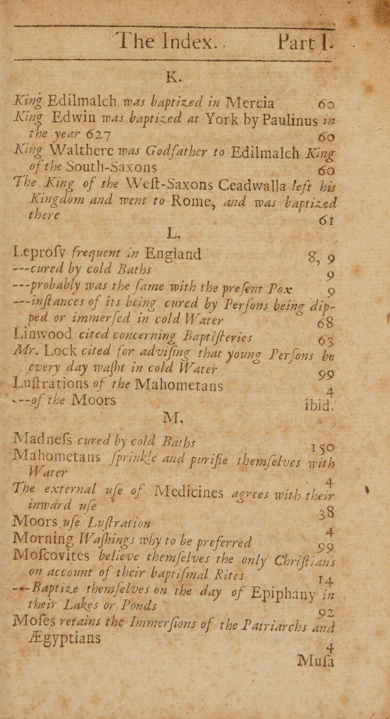 King Edwin was baptized at York by Paulinus tz the year 627 tek'y Es Yeo King Walthere was Godfather to Edilmalch King of the South-Saxons. Fa 60 The King of the Weft-Saxons Ceadwalla left his Kingdom and went to Rome, aid was baptized | there ae of - : pi Od Leprofy frequent in England? is. 8, 9 ---cured by cold Baths ; oo. &amp; ---probably was the fame with the prefenr Pox 9 _~--nftances of its being cured by Perfons being di ped or immerfed in cold Water | 68. ‘Linwood cited concerning Baptifferies a. ee _ Mr, Lock cited for advifing that younz Perfons be every day walht in cold Water © 99 » Luftrations of the Mahometans RR ~«--0f the Moors : tc ee Madnefs cured by cold Baths 10 -~Mahometans |prinkle and purifie themfelves with - Water i. eahe oe ee a? The external ufe of Medicines agrees with their — * —titpdrd ule } 38 Moors ufe Luftration eter Morning Wafhings why to be preferred = 09 ~Mofcovites believe themfelves the only Chriftians * _ 0” account of their baptifmal Rites TA” a Baptize themjelves on the day of Epiphany in “ thei Lakes or Ponds ~ 7 On Motes retains the Immerfions of the Patriarchs and /Egyptians © i a4 =e Mula