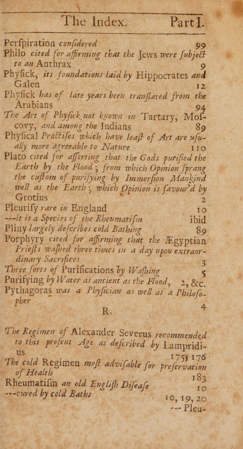 Perfpiration confidered 99 Philo cited for affirming that the Jews were [ubjett to an Anthrax | OSs Phyfick, is foundations laid by Hippocrates and oF os ae i. = 12 Phyfick has of late years been tranflated from the Arabians : : 94 The Art of Phyfick not knowa in Tartary, Mof- _ covy, and among the Indians a oe Phyfical Prattifes which have leaft of Art are ufu- ally more agreeable to Nature are) Plato cited for afferting that the Gods purified the Earth by the Flood, from which Opinion [prang. the cuftom of purifying by Immerfion Mankind well as the Earth; which Opinion is favourd by ~~ Grotins ie eee 2 Pleurify rare in England | Sie ~-nit 18 a Species of the Rheumatifin ibid Pliny largely defcribes cola Bathing — 89 Porphyry cited for affirming that the Agyptian Priefts wafhed three times in a day upou extraor- dinary Sacrifices Me ee ae Three forts of Purifications by Wafhing © s Purifying by Water as ancient as the Flood, 2, &amp;c, Pythagoras was a Phyfician aswell as a Philofo- - pher _ 5 | re The Regimen of Alexander Severus recommended | Fo. this prefent Age as defcribed by Lampridi- . eee hc oO ATES The cold Regimen moft advifable for pr : efervation of Health a | 7 : 183 Rheumatifin 4 old Englifh Difeafe pi a--cured by cold Baths — ~ FE 150. 10, 90° --- Pleys -