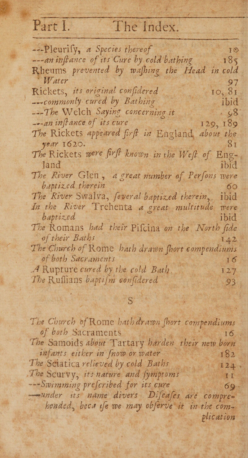 “Beret? We tiges: “Plenty, a Species arr ie Meee tis, ---aninfrance of its Cure by cold buinine Ess Rh neums prevented by mafhing | the Head in cold Wy ater 3 203 | 97 Rickets, its orizinal confidered | Care opel Leon: cured by Bathing | ‘ ee “ibid: ---The Welch Saying concerning it 1 98. ---an inftance of its cure | I 29, 189 The Rickets appeared eh in England, about the ear 1620. : 381 The Rickets were firff known in the Weft of Eng-, “~“fand ? ~ bid The River Glen, 4 great mumber of Perfons were baptized therein ae The River Swalva, feveral baprized therein, ibid Ya the River Frehehta a oreak. _ multinude mere. baptized ibid Te Romans haa their Bind’ on the North fide | of their Baths mare S. The Church of Rome hath drawn si compendiums of both Sacraments — TO: 4 Rupture cured by the cold Page ey tae The Ratians baptifm me re eee cP es cee a ‘ Se Behe > ps ne Church reine bait drarn hg? rete of | bath Sacraments. reste Looe Ses Siew tee in avian or ater oats Pet. . a The S¢iatica relieved by coh: Pane = ‘The Scurvy, its nature and sass ssid “3 ---Swimming prefcribed for its.cure. os Cane 69. under its’ name divers Difeafes are compres phended, pare ue ie pe obfer ervesit inthe COMm= rhe plication Me ba 3