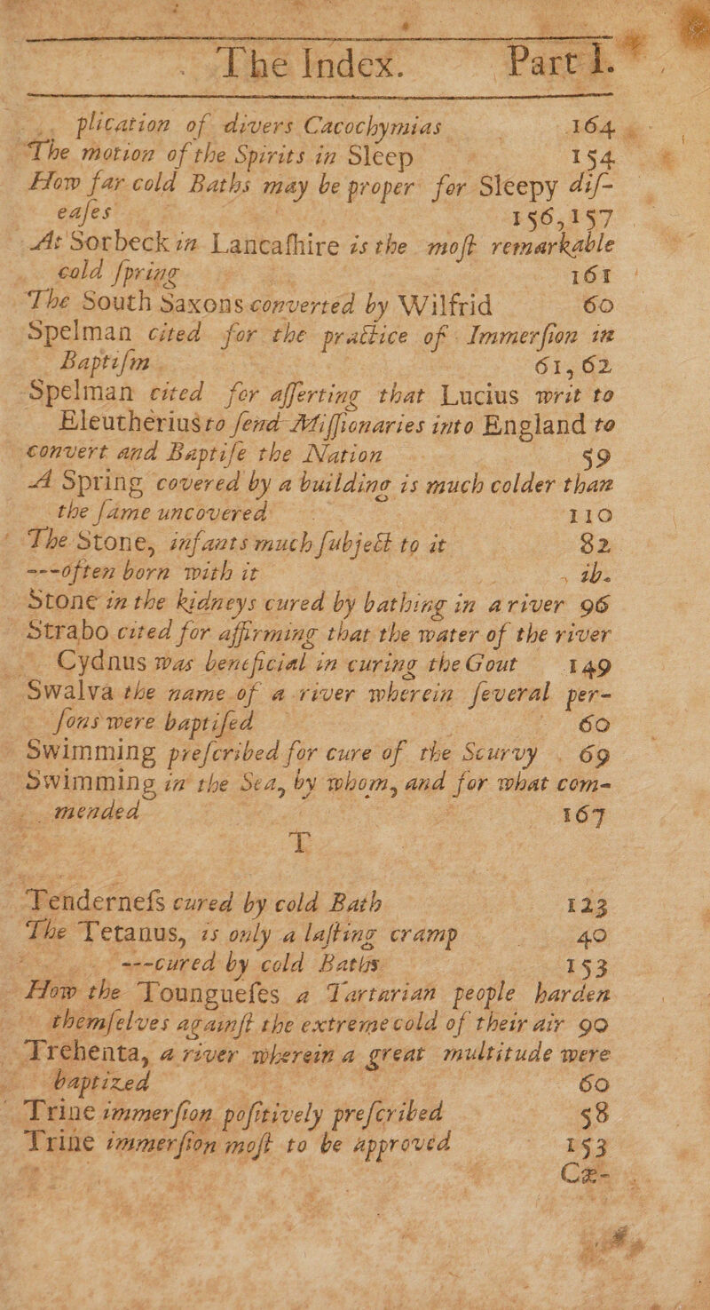 ghibe rndex. | Part 1.” 54. How far. cold Baths méay be pr oper for Sleepy Ge eafes F§O5,957. cold |pring 161 Spelman cited for the me of Immerfion i — Baptifm . 61,62 Eleutherius to fend Miffionaries into England te 59 44 Spring covered by a building is much colder than the ene uncovered 110 ' The Stone, infants much fubjet to it 32 ~--often born with it » oes Stone in the kidneys cured by bathing i in ariver 96 Strabo cited for affirming that the water of the river Cydaus was beneficial in curing theGout 149 fons were baptifed — 60 Swimming ia the Sea, bv whom, and for What com- ae mended | ; 2s 5G? | Penderieks cured by cold Bath 123 The ‘Tetanus, zs ouly a lafting cramp 40 ; ‘=--cured by cold Baths 153 baptized - 60 sak wine, immer fion ‘pofi tively preferibed 58 Trine ioe fo on moft to be approved — 153