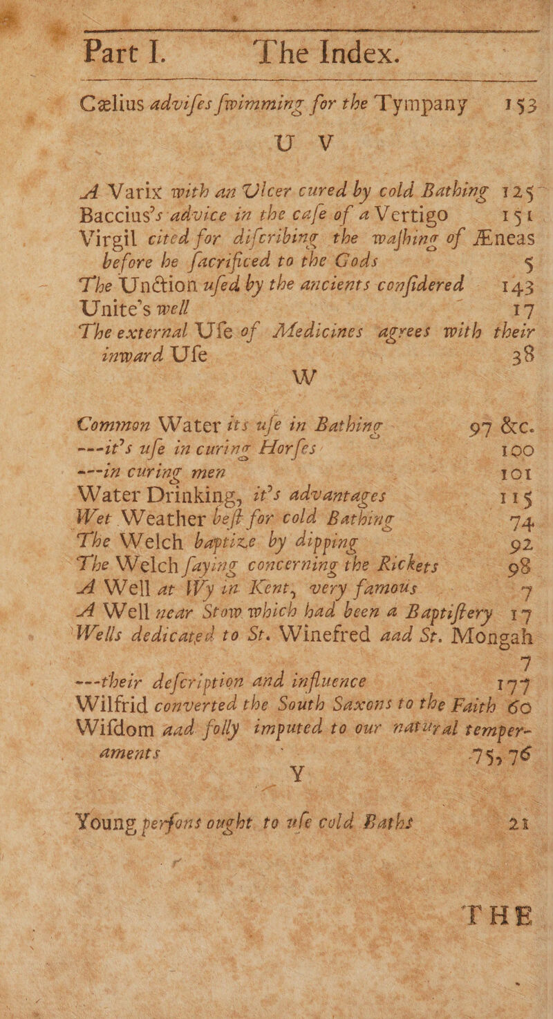 ee Paste i. he tmlex, ol Le eV iA Rarix with an Ulcer cane by ad Bathing ae Baccins’s advice in the cafe of aVertigo — 151. Virgil cited for difcribing the wafhing of Fineas before he facrificed to the Gods 5 The Unction ufed by the ancients confidered — ba Unite’s well ) The external Ufe of Medicine ‘grees with their inward Ule. 7 : 38 Common Water its acu in Bathing- —° . 97 &amp;c.- amet’ S ufe in curing Hor [es a ae ae hie © 218) “--in curing men — | ane Beet ‘Water Drinking, it’s advantages ere TES Wet Weather bef for cold Bathing ! pds The Welch baptize by dipping | Sgt ee ‘The Welch faying concerning the Rickes> as 98 A Well at Wy va Kent, very famous. 4 A Well near Stow which had been a Baptiftery i. ae dedicated to St. Winefr ed aad St. Mongah 5 ele deleri pian ye Sisnce Ages : a Wilfrid converted the South Saxons to ths Faith 60 Wifdom aaa folly imputed. t to our nan ‘temper Aments | : eg as ae, RP 5. ring pe perfons onght. to nle cold Pas ue ye ‘ Re Ae , es ‘ e