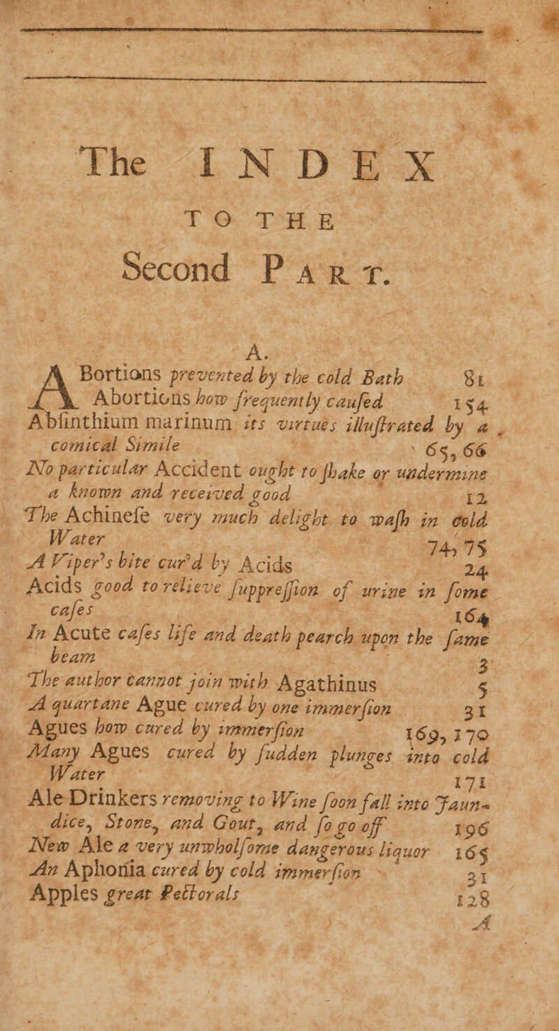 wie Ne DE ok | TO TH EB ‘Second Part. Sek: Abortions how frequently caufed mS € a kuown and received £o0d 12 The Achinefe vey much delight. to afb ir in “oold . Water , Pee s Th 8 A Viper’s bite curd by Acids “cafes. | LS ga . In Acute cafes ie and death pearch upon the fame ; _ The author cannot join pik Agathi nus — ea quartane Ague cured by one tmmmer fi on es _ Agues hom cured by immerfion 169, 170 # ater 17t : AleDrinkers: removing to Wine foon fall into Faun= dice, Stone, and Gout, and fo go off 196 New Ale a very unwholfome dangerous liquor 165 _ Ax Aphoriia cured by cold immer fi 17m ~ 21 Apples owt Pettorals | 128