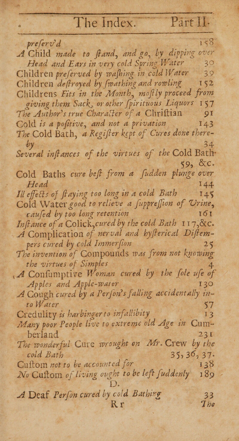 Children preferved by wafhing. in cald Water 3.9 Children deftroyed by fmathing and rowling 1§2 Childrens Fits in the Month, moffly proceed from giving them Sack, or other [pirituous Liquors 137 The Author's true Character of a Chriftian 91 Gold is a pofttive, and not a privation 143 b Head 144. Ill effects of flaying too long in a cold Bath T4§ _ caufed by b0 long retention 16! Inftance of a Colick,cured by the cold Bath 1 7 CEC pers cured by cold Immerfion 25 The invention of Compounds mas from not ee the virtues of Simples Apples and Apple- -water ..- 130 to Water : $7 Credulity z harbinger t to. infallibity 13 Many poor People live to extreme old Age in ‘Cun berland wag The wonderful Cure wrought on Mr. Crew by the cod Bath 35> 36, 37. Cuitom zor to be accounted for A Deaf Pérfar cured by itd Bathing | 33 Rr ‘The \