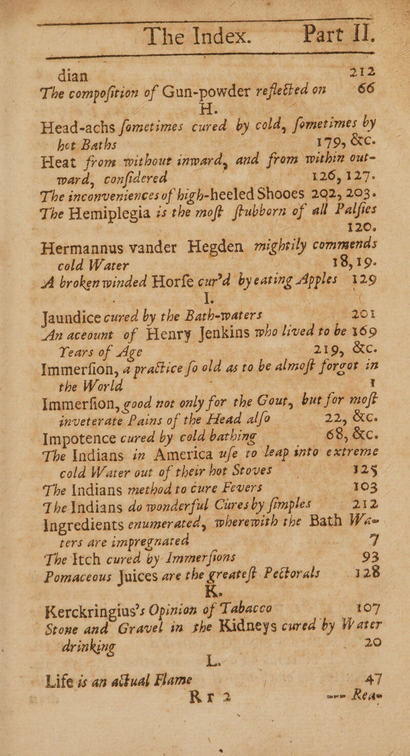 ; The Index. poss Part Il. Bs bw diana oe ee The compofition of Gun-powder refletted on 66 Head-achs fometimes cured by cold, fometimes by bot Baths | 179, &amp;c. Heat from without inward, and from within out- ward, confidered : “ol ay ee The inconveniences of high-heeled Shooes 292, 203. The Hemiplegia is the moft frubborn of all Palfies 120. Hermannus vander Hegden mightily commends cold Water ers : 18,19. A broken winded Horfe cur’d byeating Apples 129 bes I ‘| Jaundice cured by the Bath-waters PEQOL ‘An aceount of Henry Jenkins who lived to be 169 Years of Age 219, &amp;c. Immerfion, 4 prattice fo old as ro be almoft forgot in the World Ag | —; Immerfion, good not only for the Gout, but for moft inveterate Pains of the Head alfo 325 ke. Impotence cured by cold bathing — “88, &amp;c. The Indians ie America ufe to leap into extreme cold Water out of their hot Stoves 125 The Indians method to cure Fevers — 103 The \ndians do wonderful Curesby fimples 212 Ingredients enumerated, wherewith the Bath Wae ters are impregnated | 4 The }tch cured by Immerfions | | 93 - Pomaceous Juices are the eat Peétorals 128 Kerckringius’s Opinion of Tabacco 107 Stone and Gravel im the Kidneys cured by Water drinking i? Pie fs is ; Life is an actual Flame ay | Rr 2 ave Rea