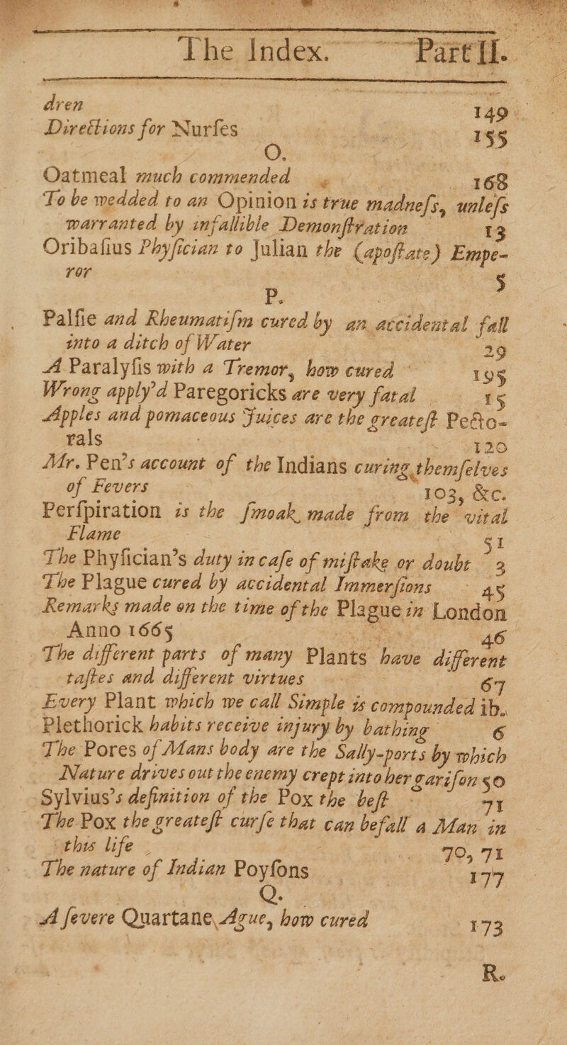 The Inde SEIN SEM tis Me soe we ON Ss Direttions for Nurfes Oe ec Soe 155 Oatmeal much commended . 168 To be wedded to an Opinion is true madnefs, unle[s warranted by infallible Demonft¥ation = 13 Oribafius Phyfician to Julian the (apoftate) Empe- ror 5 Pp. ae | Palfie and Rheumati{m cured by an accidental fall into a ditch of Water | : aos A Paralyfis with a Tremor, how cured 95 Wrong apply’d Paregoricks are very fatal 15 Apples and pomaceous Fujces are the Lreatef? Pe&amp;o- rals ee 53 {Mr. Pen’s account of the Indians curing themfelves of Fevers 103, &amp;c. Perfpiration zs the fmoak, made from the vital Flame © oS co ae The Phyfician’s duty in cafe of miftake or doubt “3 The Plague cured by accidental Immerfions 4 Remarks made on the time of the Plague in London | Anno 1665. ne eee | 46 The different parts of many Plants have different taftes and different virtues 67 _ Every Plant mbich we call Simple is compounded ib. Plethorick habits receive injury by bat ee : The Pores of Alans body are the Sally-ports by which Nature drives out the enemy crept into her garifon 50 Sylvius’s definition of the Pox the bef 71 | The Pox the greateft curfe that can befall a Man in ‘thy life 4 : &gt; | | 70, 71 _ The nature of Indian Poyfons — , 177 AA fevere Quartane Azue, how cured 173 ie