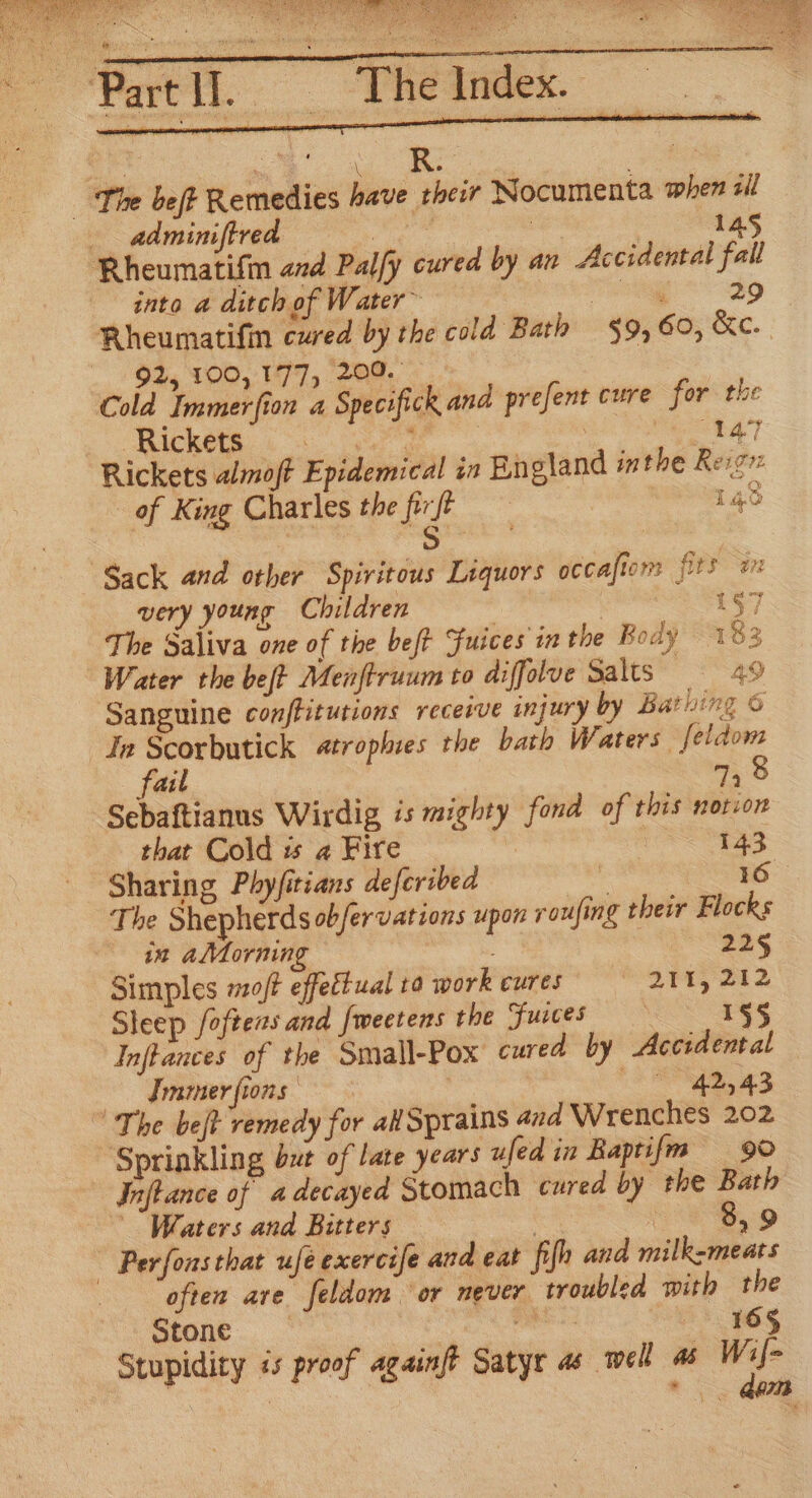 ora eeu hae re : 3 y 3 ; _ The Index. oc stig ty ei © a The bet Remedies have their Nocumenta when sil adminiftred byes | | 145 Rheumatifin and Palfy cured by an Accidental fall into a ditch of Water~ ak. aie, Rheumatifin cured by the cold Bath $9, 60, &amp;c. 92, 100,177, 209. Cold Immerfion a Specifick and prefent cure for the “Rickete. .°s. ar ae . ws S i Rickets almoft Epidemical in England inthe Reign of King Charles the frfe Haver 4S is grit very young Children | 1§) The Saliva one of the be/t Fuices in the Body 183 Water the beft Menftruum to diffolve Salts Peep Sanguine conffitutions receive injury by Bathing 6 Ja Scorbutick «trophies the bath Waters feldom fail 74 Sebaftianus Wirdig is mighty fond of this notion that Cold is a Fire | emacs &lt;5: Sharing Phyfitians defcribed eee The Shepherds obfervations upon roufing their Flocks in alMMorning 225 Simples mo/t effectual ta work cures 2145 212 Sleep foftens and fweetens the Fuces 1§§ Inflances of the Small-Pox cured by Accidental Immerfions ‘SS £3 ‘The bejt remedy for alSprains and Wrenches 202 “Sprinkling but of late years ufed in Baptifm 90 Inftance of a decayed Stomach cured by the Bath Waters and Bitters | aD ~ Perfons that ufeexercife and eat fifh and milk-meats often are feldom ‘or never troubled with the Stone _ Saale 165 Stupidity és proof againft Satyr as well as ee ’ Rey Aa}