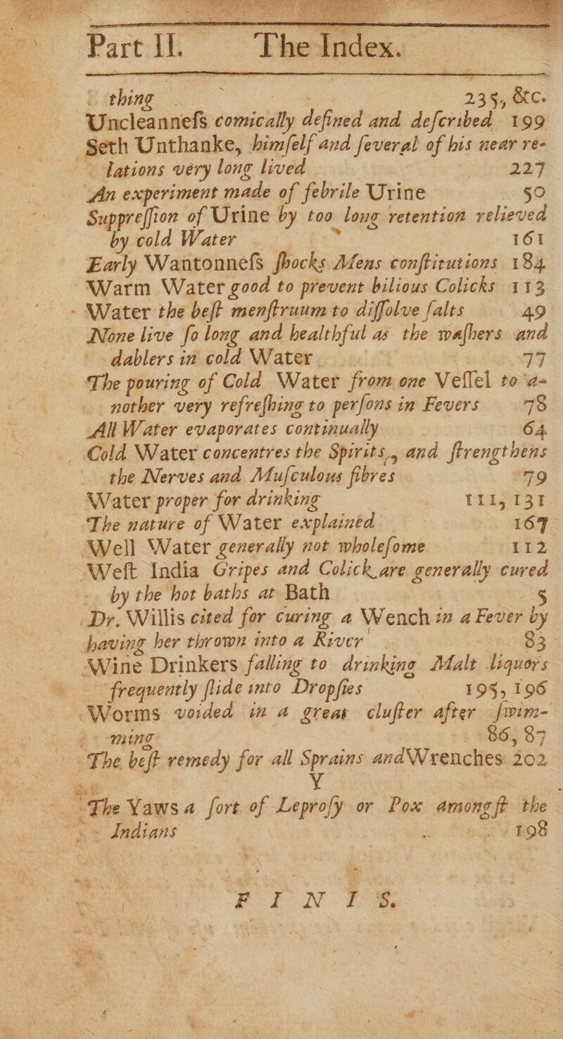 &amp; rebing dations very long lived aT An experiment made of febrile Urine -2 §0 Suppreffion of Urine by too long retention relieved by cold Water fe ry 3 161 Early Wantonnels fhocks Afens conftirutions 184 None live fo long and healthful as the wafhers and dablers in cold Water. | 74 The pouring of Cold Water from one Veflel to a- nother very refrefhing to perfonsin Fevers 78 All Water evaporates continually 64 _ Cold Water concentres the Spirsts., and ftrengthens the Nerves and Mufculous fibres 9 Water proper for drinking abies ~The nature of Water explained . 169, Well Water gezerally not wholefome 112 by the hot baths at Bath. frequently flide into Dropfies 195, 196 ming SOG 87 a “The Yaws a fort of Leprofy or Pox among ft the “a Indians , : eo 'y BOS . ye ee SS