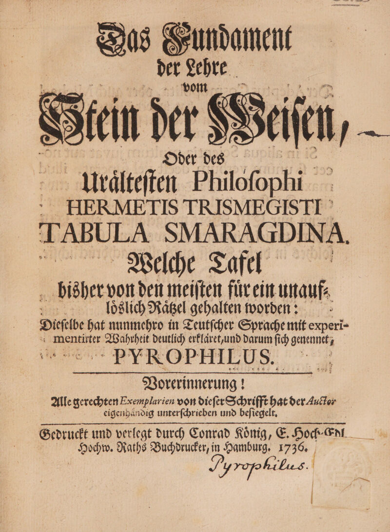 ae te Bupilent ie  Yrdlteffen Philofop hi br HERMETIS AE TABULA SMARAGDIN A Welche Tafel bisher von den meiſten fuͤr ein unauf⸗ Allloͤßlich Raͤtzel gehalten worde: Diebe hat nunmehro in Teutſcher Sprache mit experi- mentirter . deutlich erklaͤret, und darum fich ae a PYVROPHILUS. Vorerinnerung! Alle gerechten Exemplarien von dieſer Schrifft hat der Auctor eigenhändig unterſchrieben und beſiegelt. Gedruckt und verlegt durch Conrad König, E. Hoch⸗ En. | Mai Raths Buchdrucker, in Hamburg. 1736. ,,,