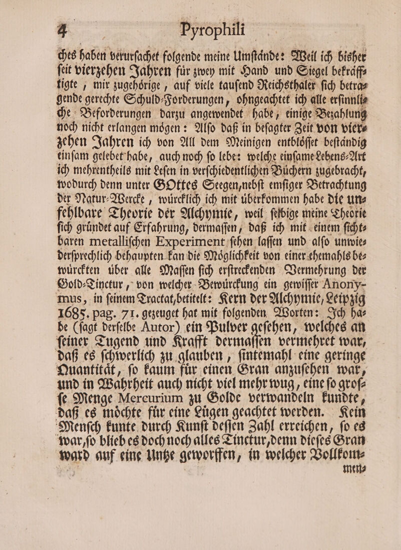 ches haben verurſachet folgende meine Umſtaͤnde: Weil ich bisher ſeit vierzehen Jahren für zwey mit Hand und Siegel bekraͤff⸗ tigte, mir zugehörige , auf viele tauſend Reichsthaler ſich betra⸗ gende gerechte Schuld⸗Forderungen, ohngeachtet ich alle erſinnli⸗ che Beforderungen darzu angewendet habe, einige Bezahlung noch nicht erlangen moͤgen: Alſo daß in beſagter Zeit von vier⸗ zehen Jahren ich von All dem Meinigen entbloͤſſet beſtaͤndig einſam gelebet habe, auch noch fo lebe: welche einſame Lebens⸗Art ich mehrentheils mit Leſen in verſchiedentlichen Büchern zugebracht, wodurch denn unter GOttes Seegen, nebſt emſiger Betrachtung der Natur⸗Wercke, wuͤrcklich ich mit uͤberkommen habe die un⸗ fehlbare Theorie der Alchymie, weil ſelbige meine Theorie ſich gruͤndet auf Erfahrung, dermaſſen, daß ich mit einem ſicht⸗ baren metalliſchen Experiment ſehen laſſen und alſo unwie⸗ derſprechlich behaupten kan die Moͤglichkeit von einer ehemahls be⸗ wuͤrckten uber alle Maſſen ſich erſtreckenden Vermehrung der Gold⸗Tinctur, von welcher Bewuͤrckung ein gewiſſer Anony- mus, in feinem Tractat, betitelt: Kern der Alchymie, Leipzig 1685. pag. 71. gezeuget hat mit folgenden Worten: Ich ha⸗ de (ſagt derſelbe Autor) ein Pulver geſehen, welches an ſeiner Tugend und Krafft dermaſſen vermehret war, daß es ſchwerlich zu glauben, ſintemahl eine geringe Quantität, fo kaum für einen Gran anzuſehen war, und in Wahrheit auch nicht viel mehr wug, eine ſo groſ⸗ fe Menge Mereurium zu Golde verwandeln kundte, daß es möchte für eine Lügen geachtet werden. Kein Menſch kunte durch Kunſt deſſen Zahl erreichen, ſo es war,, ſo blieb es doch noch alles Tinctur, denn dieſes Gran ward auf eine Untze geworffen, in welcher e