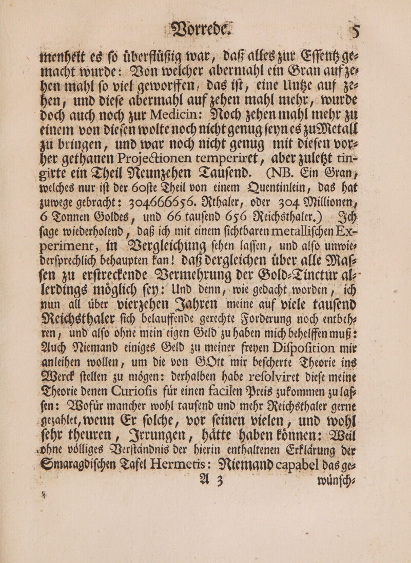 menheit es ſo uͤberfluͤßig war, daß alles zur Eſſentz ger macht wurde: Von welcher abermahl ein Gran auf ze⸗ hen mahl fo viel geworffen, das iſt, eine Untze auf ze⸗ hen, und dieſe abermahl auf zehen mahl mehr, wurde doch auch noch zur Medicin: Noch zehen mahl mehr zu einem von dieſen wolte noch nicht genug ſeyn es zu Metall zu bringen, und war noch nicht genug mit dieſen vor⸗ her gethanen Projectionen temperiret, aber zuletzt tin- girte ein Theil Neunzehen Tauſend. (NB. Ein Gran, welches nur iſt der 60ſte Theil von einem Quentinlein, das hat zuwege gebracht: 304666856. Rthaler, oder 304 Millionen, 6 Tonnen Goldes, und 66 tauſend 656 Reichsthaler.) Ich ſage wiederholend, daß ich mit einem ſichtbaren metalliſchen Ex- periment, in Vergleichung ſehen laſſen, und alſo unwie⸗ derſprechlich behaupten kan! daß dergleichen über. alle Maſ⸗ ſen zu erſtreckende Vermehrung der Gold⸗Tinctur al⸗ lerdings moͤglich ſey: Und denn, wie gedacht worden, ich nun all uͤber vierzehen Jahren meine auf viele tauſend Reichsthaler ſich belauffende gerechte Forderung noch entbeh⸗ ren, und alſo ohne mein eigen Geld zu haben mich behelffen muß: Auch Niemand einiges Geld zu meiner freyen Diſpoſition mir anleihen wollen, um die von Gott mir beſcherte Theorie ins Derek ſtellen zu mögen: derhalben habe reſolviret dieſe meine Theorie denen Curioſis fuͤr einen facilen Preis zukommen zu laf⸗ fen: Wofür mancher wohl tauſend und mehr Reichsthaler gerne gezahlet, wenn Er ſolche, vor ſeinen vielen, und wohl ſehr theuren, Irrungen, haͤtte haben koͤnnen: Weil ‚ohne völliges Verſtaͤndnis der hierin enthaltenen Erklarung der Smaragdiſchen Tafel Hermetis: Niemand capabel das ge⸗ 1 R