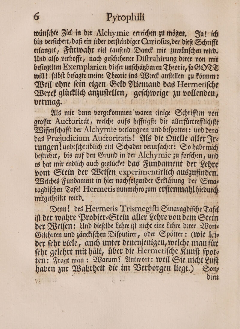 wuͤnſchte Ziel in der Alchymie erreichen zu moͤgen. Ja! ich bin verſichert, daß ein jeder verſtaͤndiger Curioſus, der dieſe Schrifft erlanget, Fuͤrwahr viel tauſend Danck mir zuwuͤnſchen wird. Und alſo verhoffe, nach geſchehener Diſtrahirung derer von mir beſiegelten Exemplarien dieſer unſchatzbaren Theorie, ſo GOTT will! ſelbſt beſagte meine Theorie ins Werck anſtellen zu konnen: Weil ohne ſein eigen Geld Niemand das Hermetiſche Werck gluͤcklich anzuſtellen, geſchweige zu vollenden, vermag. c e ee in are Als mir denn vorgekommen waren einige Schrifften von groſſer Auctorität, welche aufs hefftigſte die allerfuͤrtrefflichſte Wiſſenſchafft der Alchymie verlaugnen und beſpotten: und deno das Præjudicium Auctoritatis! Als die Quelle aller Ir⸗ rungen lunbeſchreiblich viel Schaden verurſachet: So habe mich beftrebet, bis auf den Grund in der Alchymie zu forſchen, und es hat mir endlich auch gegluͤcket das Fundament der Lehre vom Stein der Weiſen experimentirlich auszufinden. Welches Fundament in hier nachfolgender Erklaͤrung der Sma⸗ ragdiſchen Tafel Hermetis nunmehro zum erſtenmahl hiedurch mitgetheilet wird. di . Denn! des Hermetis Trismegiſti Smaragdiſche Tafel iſt der wahre Probier⸗Stein aller Lehre von dem Stein der Weiſen: Und dieſelbe Lehre iſt nicht eine Lehre derer Wort⸗ Gelehrten und zänckiſchen Diſputirer, oder Spotter: (wie lei⸗ der ſehr viele, auch unter denenjenigen, welche man für ſehr gelehrt mit haͤlt, über die Hermetiſche Kunſt ſpot⸗ ten: Fragt man: Warum? Antwort: weil Sie nicht Luſt haben zur Wahrheit die im Verborgen liegt.) Ker 55 5 ern