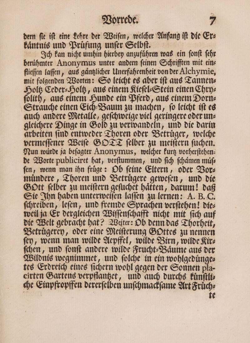 &gt; dern fie ift eine Lehre der Weiſen, welcher Anfang iſt die Er⸗ kaͤntnis und Prüfung unſer Selbſ. Ich kan nicht umhin hierbey anzufuͤhren was ein ſonſt ſehr beruͤhmter Anonymus unter andern ſeinen Schrifften mit ein⸗ flieſſen laſſen, aus gänglicher Unerfahrenheit von der Alchymie, mit folgenden Worten: So leicht es aber iſt aus Tannen⸗ Holtz Ceder⸗Holtz, aus einem Kieſel⸗Stein einen Chry⸗ ſolith, aus einem — ein Pferd, aus einem Dorn⸗ Strauche einen Eich Baum zu machen, ſo leicht iſt es auch andere Metalle, geſchweige viel geringere oder un⸗ gleichere Dinge in Gold zu verwandeln, und die darin arbeiten ſind entweder Thoren oder Betruͤger, welche vermeſſener Weiſe GOTT ſelber zu meiſtern ſuchen. Nun wurde ja beſagter Anonymus, welcher kurtz vorherſtehen⸗ de Worte publiciret hat, verſtummen, und ſich ſchaͤmen muß ſen, wenn man ihn fruͤge: Ob ſeine Eltern, oder Vor⸗ muͤndere, Thoren und Betruͤgere geweſen, und die Gott ſelber zu meiſtern geſuchet haͤtten, darum! daß Sie Ihn haben unterweiſen laſſen zu lernen: A. B. C. ſchreiben, leſen, und fremde Sprachen verſtehen! die⸗ weil ja Er dergleichen Wiſſenſchafft nicht mit ſich auf die Welt gebracht hat? Weiter: Ob denn das Thorheit, Betruͤgerey, oder eine Meiſterung Gottes zu nennen ſey, wenn man wilde Aepffel, wilde Birn, wilde Kir⸗ ſchen, und fonft andere wilde Frucht⸗Baͤume aus der Wildnis wegnimmet, und ſolche in ein wohlgeduͤnge⸗ tes Erdreich eines ſichern wohl gegen der Sonnen pla- eirten Gartens verpflantzet, und auch durchs kuͤnſtli⸗ che Einpfropffen dererſelben unſchmackſame Art Fruͤch⸗ | | te