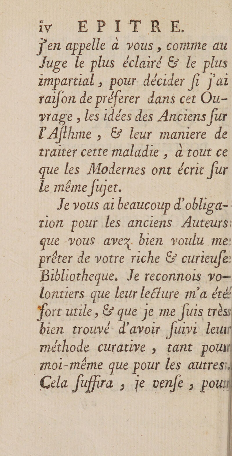 j'en appelle a vous , comme au Juge le plus éclairé &amp; le plus impartial , pour décider fi j'ai raifon de préferer dans cet Ou- vrage , les idées des Anciens fur lAfthme , &amp; leur maniere de traiter cette maladie , à tout ce que les Modernes ont écrit [ur le même fujer. Je vous a beaucoup d’obliga-. tion pour les anciens Auteurs: que vous avez. bien voulu me: prêter de votre riche &amp; curieule: Bibliotheque. Je reconnois vo— lontiers que leur leélure m'a été fort utile, &amp; que je me fuis trèss bien trouvé d’avoir fur leur méthode curative , tant pou moi-même que pour les autresil Cela fuffira , je venfe ; poux