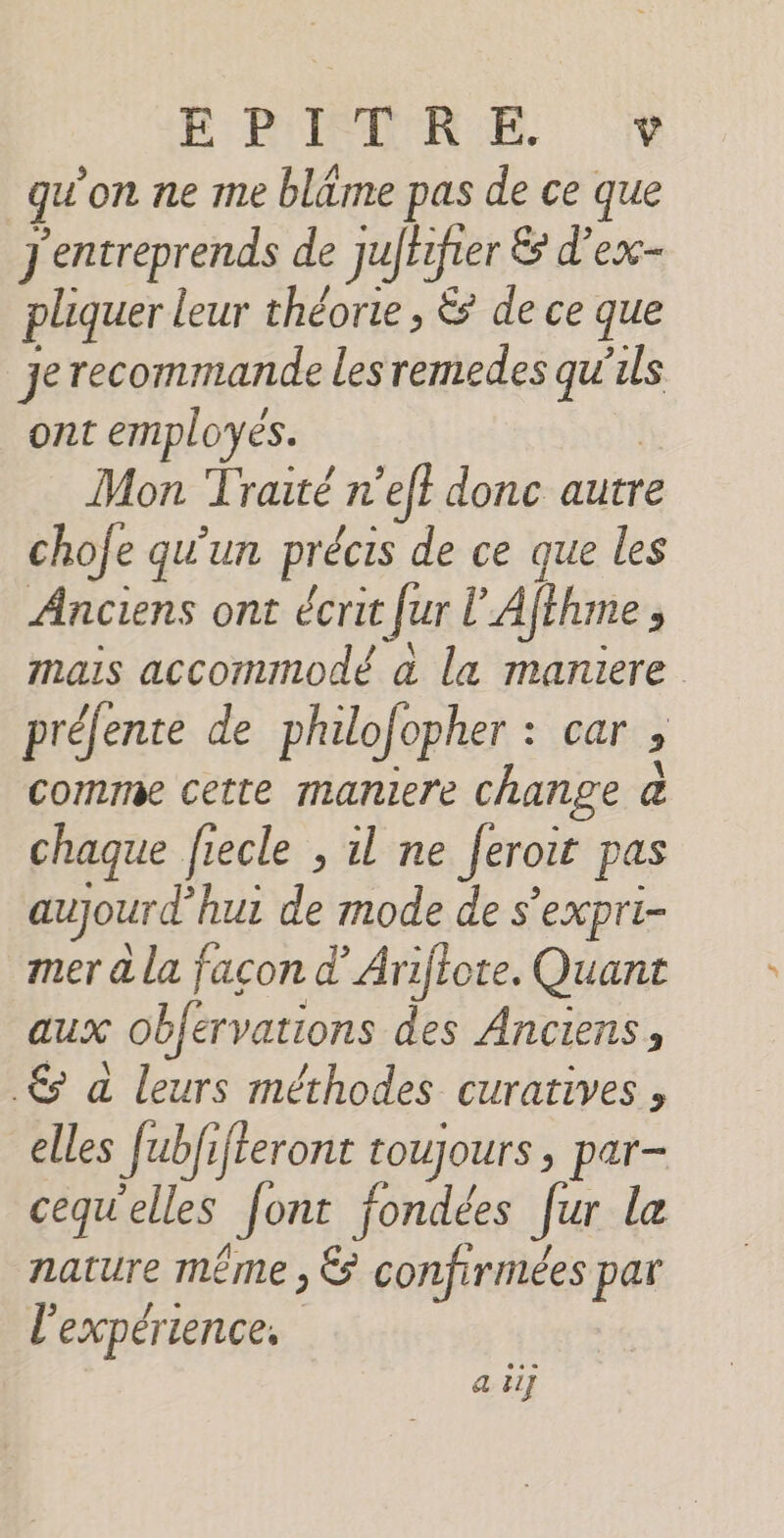 ÉPRIMR EE qu'on ne me bläme pas de ce que J'entreprends de juffr ifier Es d’ex- pliquer leur théorie , &amp; de ce que je recommande les remedes ce ls ont employes. Mon Traité n’eff donc autre chofe qu'un précis de ce que les Ânciens ont écrit Jur l’À iféhme à mais accommodé à la maniere préfente de philo: opher : car ; comme cette maniere change @ chaque fiecle , il ne Jeroit pas aujourd’ hui de mode de s’expri- mer à la facon d’Arijiote. Quant aux obfervations des Anciens, € à leurs méthodes curatives , elles Jubfi fteront toujours ; par- cequ'elles Jont fondées [ur Le nature même , &amp; confirmées par l'expérience, a ii]