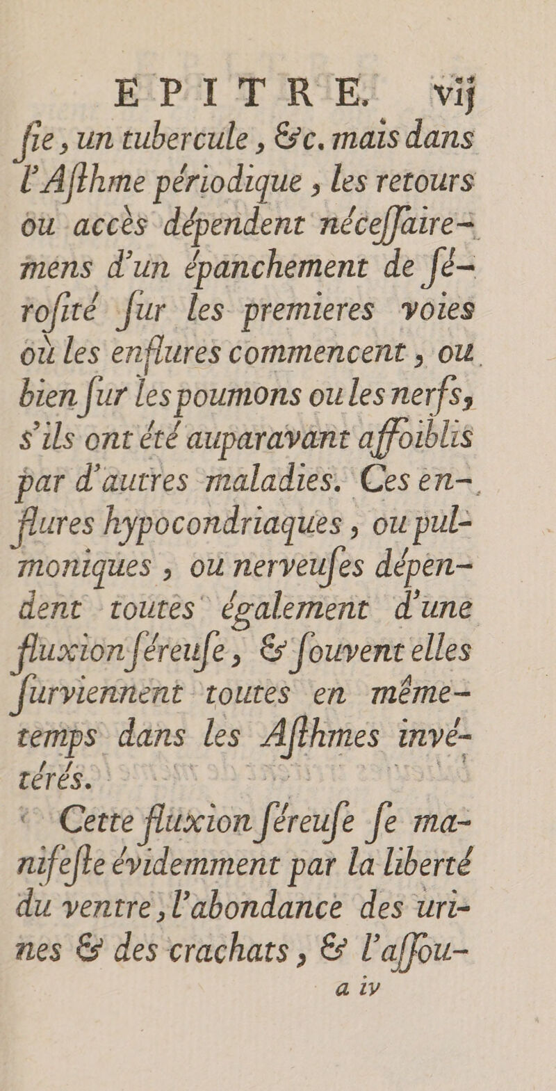 ÉIPAI TRIES vi Se, un tubercule , &amp;c, mais dans l'Affhme périodique , Les retours ou accès dépendent néceffaire-= mens d’un épanchement de [é- rofité fur les premieres voies où les enflures commencent , ou bien fur lespoumons ou les nerfs, s'ils ont été auparavant affoiblis par d'autres maladies. Ces en- flures hypocondriaques , ou pul- moniques ; où nerveufes dépen- dent toutes également d'une fluxion féreufe, &amp; fouvenr elles furviennent toutes en même- cemps dans les Affhmes invé- DÉPÉSDA SUN ON IRÈNE THISEUX © Cette flüxion féreufe fe ma- nifelte évidemment par la liberté du ventre, l'abondance des uri- nes &amp; des crachats, &amp; l'affou-