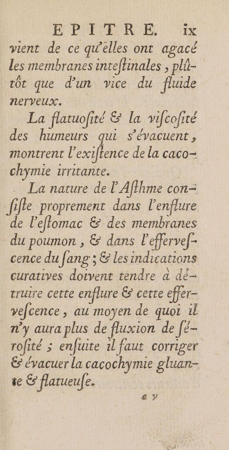 EPREMEUROE vient de ce qu’elles ont agacé les membranes inteftinales , pli- tôt que d’un vice du fhude nerveux. La flatuofité &amp; la vifcofité des humeurs qui s'évacuent, montrent l'exiftence de la caco- chymie irritante. | La nature de l'Afihme con- fille proprement dans l’enflure de l'effomac &amp; des membranes du poumon , &amp; dans l'effervef- cence du ang ; &amp; lesindications curatives doivent tendre a dé- triure cette enflure &amp; certe effer- vecence, au moyen de quoi n’y aura plus de fluxion de [é- rofité ; enfuite 1l faut corriger € évacuer la cacochymie gluan- te € flarueul e, &amp; y