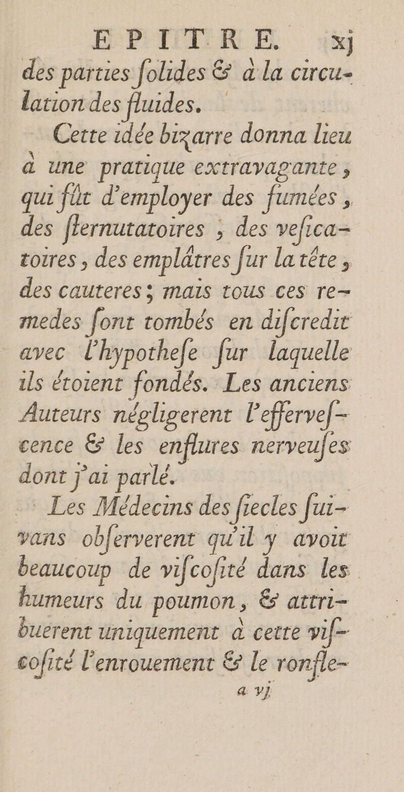 PER E ‘à des parties folides &amp; à la circu- lation des fludes. ; Certe idée bizarre donna lieu à une pratique extravagante , qui füt d'employer des fumées , des ffernutatoires ; des vefica- cotres , des emplâätres fur latéte, des cauteres; mais tous ces re- medes font tombés en difcredit | avec l’hypothefe fur laquelle ils éroient fondés. Les anciens Auteurs nécligerent l’effervef- cence &amp; les enflures nerveufes dont j'ai parlé. | Les Médecrns des frecles Jui- vans obferverent qu'il y avoit beaucoup de vifcofité dans les humeurs du poumon, &amp; attri- buerent uniquement à cette vif cofité l’enrouement € le ronfle-