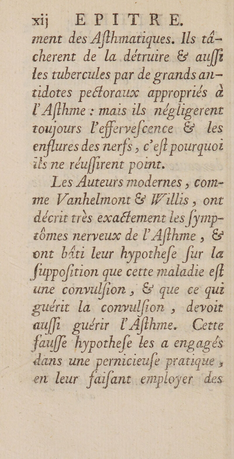 ment des Aflhmatiques. Ils t4- cherent de la détruire &amp; auffr les tubercules par de grands c an- tidotes peétoraux appropriés à l'Afihme : mais ils négligerent toujours l'effervefcence &amp; les enflures des nerfs , c’eft pourquoë als ne réuffirent point. Les Auteurs modernes ; com- me V anhelmont Es Willis , ont décrit très exactement les Jymp- mes nerveux de l'Afthme , &amp; ont bâti leur hypothefe fur la fuppofition que cette maladie ef? ‘une convulfion , Ê que ce qui guéru la convulfi om , devoit auf guérir l'Afihme. Cette fauffe hypothefe les a engagés lans une pernicieufe pratique , en leur faifant employer ‘des