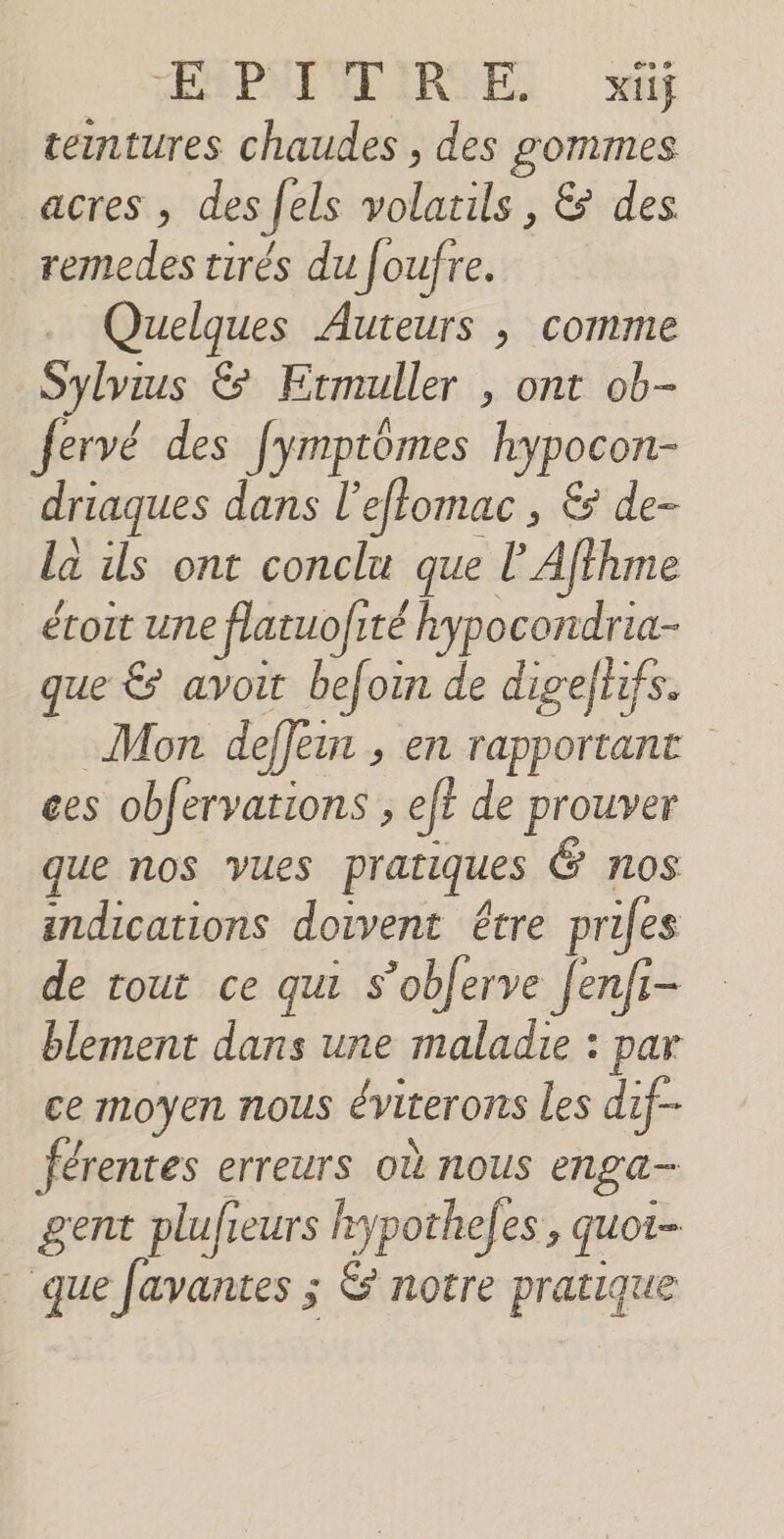 EMPNIVDIRSES à ceintures chaudes , des gommes acres , des fels volatils , &amp; des remedes tirés du Joufre. … Quelques Auteurs ; comme Sylvius &amp; Ermuller , ont ob- fervé des fymptômes hypocon- driaques dans l’effomac , &amp; de- la ils ont conclu que l’Affhme _éroit une flatuofité hypocondria- que &amp; avoit befoin de digefhifs. Mon deffemr , en rapportant ces obfervations ; ef? de prouver que nos vues pratiques Ë nos indications doivent étre prifes de tout ce qui s’oblerve fenfi- blement dans une maladie : par ce moyen nous éviterons les dif- férentes erreurs où nous enga- gent plufieurs frypothefes , quoi que Javantes ; &amp; notre pratique