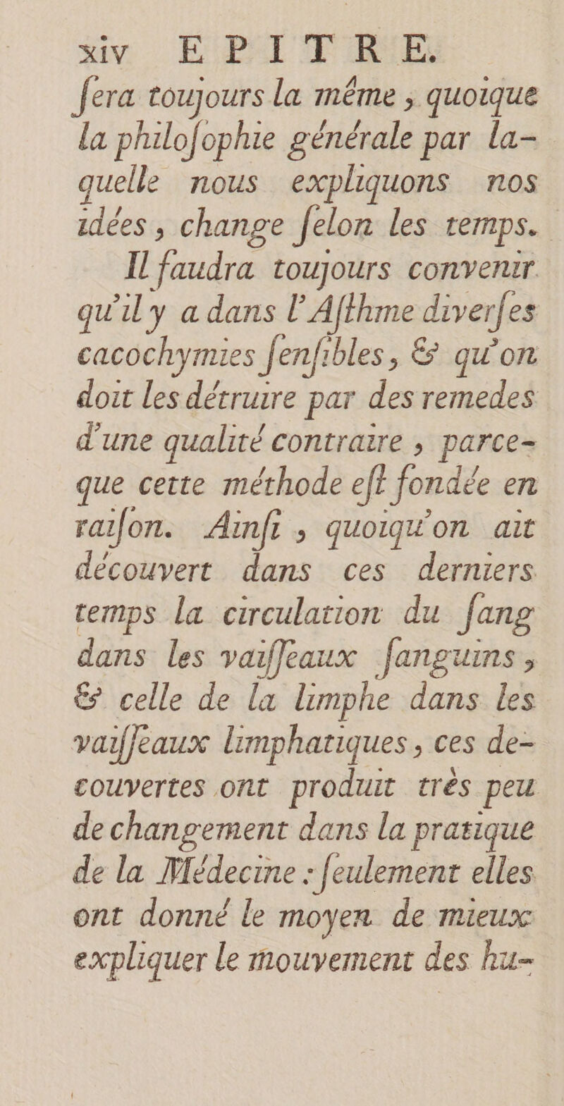 say EPA TRES fera toujours la même ; quoique la philo/ophie générale par la- quelle nous expliquons nos idées , change felon les temps. Il faudra toujours convenir qu'il y a dans l’Afthme diverfes cacochymies Jenfibles , &amp; qu'on doit les détruire par des remedes d'une qualité contrare , parce- que cette méthode eff fondée en rafon. Ainfi, quoig'on ait découvert dans ces derniers cemps la circulation du Jang dans les vaiffeaux fanguins, &amp; celle de la limphe dans les vaifeaux limphatiques, ces de- couvertes ont produit trés peu de changement dans la pratique de la Médecine : [eulement elles ont donné le moyen de mieux expliquer le mouvement des hu-