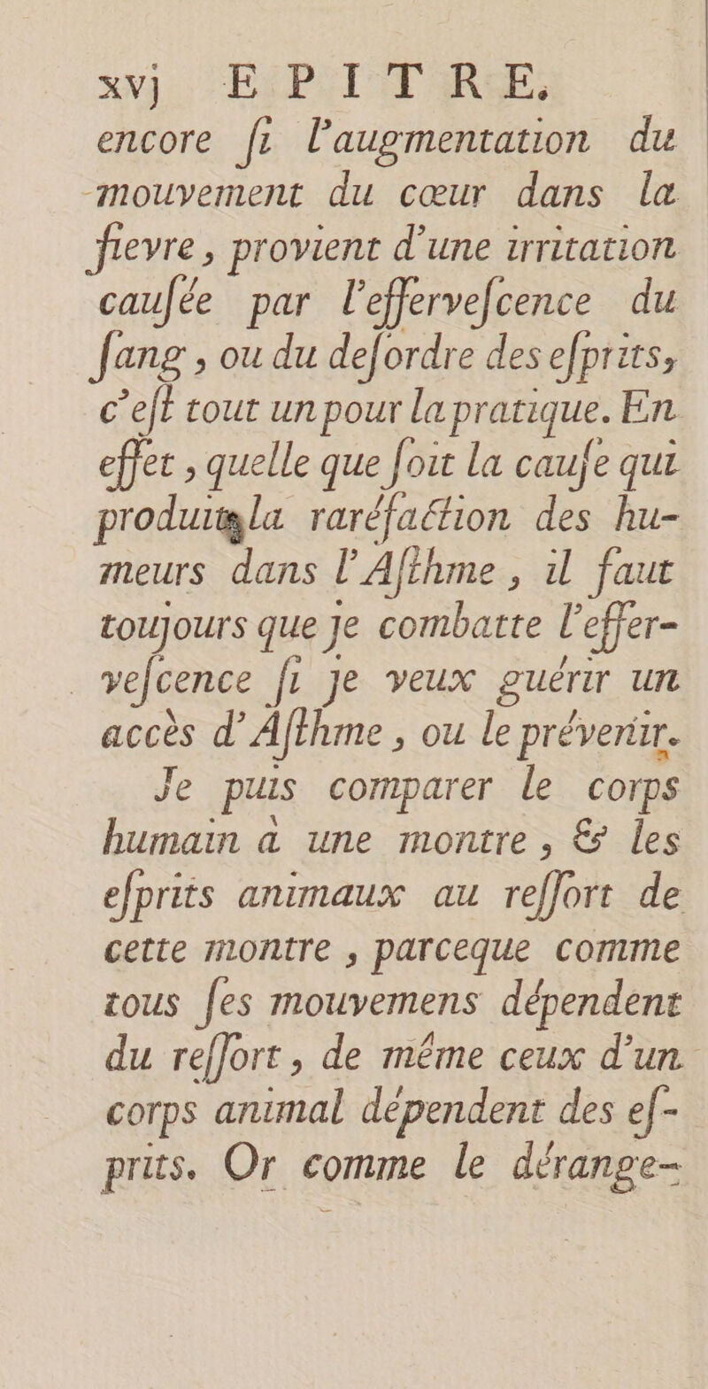 encore fe l'augmentation du caufée par leffervefcence du fang, ou du defordre desefprits, effet , quelle que fout la caufe qui produgla raréfaétion des hu- meurs dans l'Afthme , 1 faut toujours que Je combatte l'effer- | vefcence fr Je veux guérir Ut accès d’ Afthme , ou le prévenir. Je pus comparer le corps humain a une montre , &amp; les cette montre , parceque comme tous [es mouvemens dépendent COTps animal dependent des ef- pris. Or crime le dérange- |