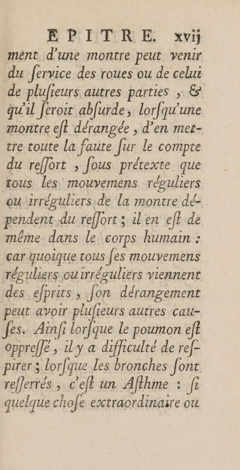 E PETRE xvi ment d'une montre peut venir du fervice des roues ou de celui de plufieurs autres parties ; &amp; qu'u Jeroit ablurde, lorfqu'une montre ef dérangée , d'en met- re toute la faute [ur le compte du reffort ; fous prétexte que tous les mouvemens réguliers ou trréguliers de la montre dé- pendent du reffort ; ilen eft de même dans le. corps humain : car quoique tous [es mouvemens réouliers ou wréouliers viennent des efprits , fon dérangement peut avoir plufieurs autres cau- fes. Ainfi lorfque le poumon ef? oppreffé, dy a difficulté de ref- pirers lorfque les bronches [ont re/Jerrés , c’eft un Afthine 2 fe quelque chofe extraordinaire ou