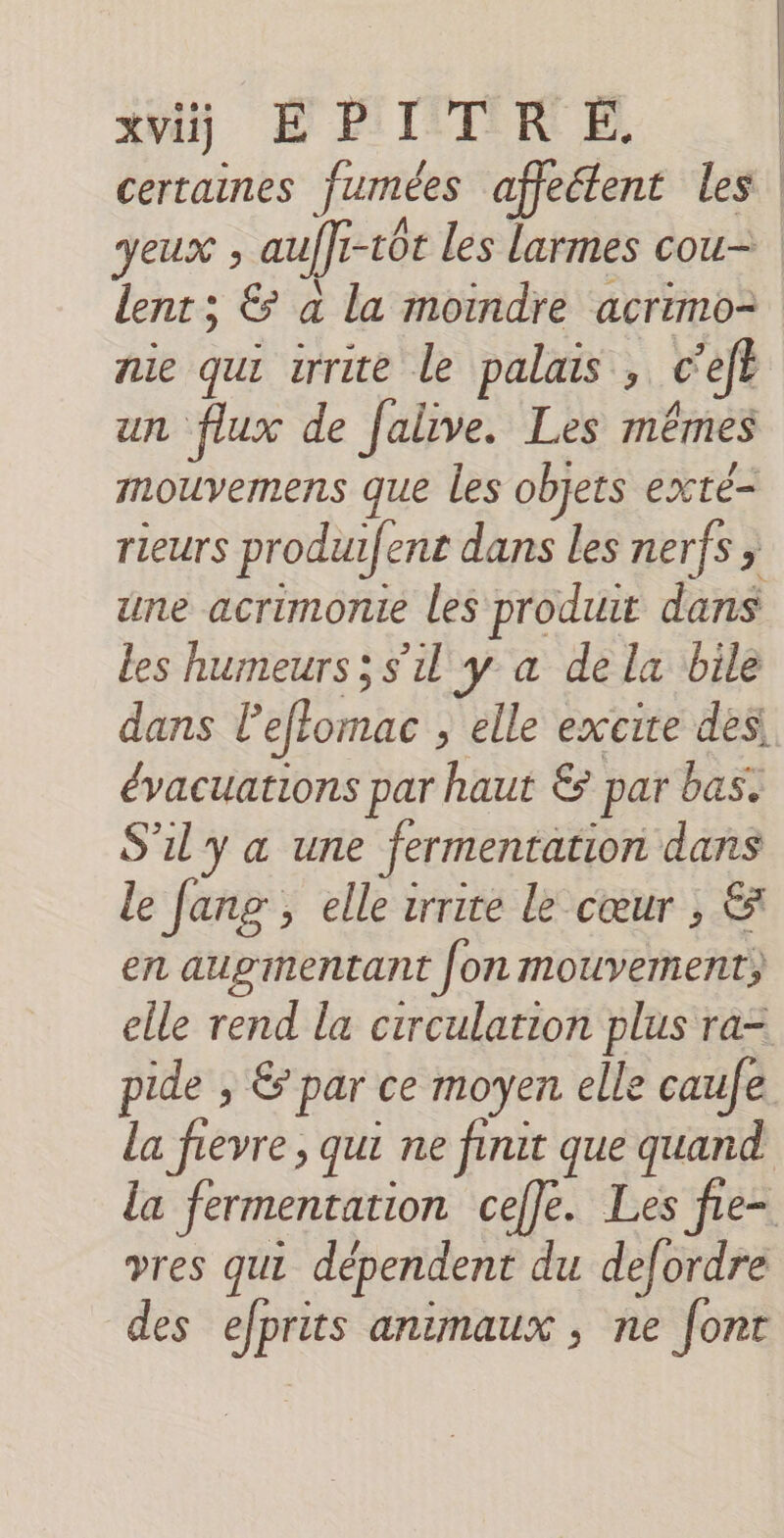 xvij EPITR É. | certaines fumées affeétent les yeux ; auffr-tôt les larmes cou= lent; &amp; a la moindre acrimo= nie qui irrite le palais , c’efe un flux de Jalive. Les mêmes mouvemens que les objets exté- rieurs produifent dans les nerfs ; une acrimonie les produit dans les humeurs; s'il y a dela bile dans l’effomac , elle excite des évacuations par haut &amp; par bas. S'il y a une fermentation dans le Jang , elle zrrite Le cœur ;, &amp; en auginentant [on mouvement; elle rend la circulation plus ra= pide ; &amp; par ce moyen elle caufe la fievre , qui ne finit que quand la fermentation cefle. Les fie= vres qui dépendent du defordre des efprits animaux , ne font