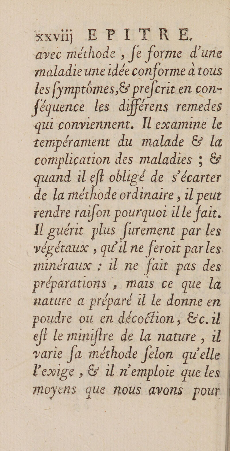 avec mérhode , fe forme d’une maladie une idée conforme a tous Les fymptômes,&amp; prefcrit en con- féquence les différens remedes qu conviennent. Îl examine le tempérament du malade &amp; la complication des maladies ; €&amp; quand il eft obligé de s’écarter de la méthode ordinaire , il peut rendre raifon pourquo ille fait. Il guéri plus [urement par les végétaux ; qu'il ne feroit par les. minéraux : il ne fait pas des préparations , mais ce que la nature a préparé il le donne en poudre ou en décoéion, &amp;c.il ef? le muuftre de la nature , il | varie Ja méthode felon qu'elle | l'exige , &amp; 1l n'emplote que les | moyens que NOUS avons pour | | | | |