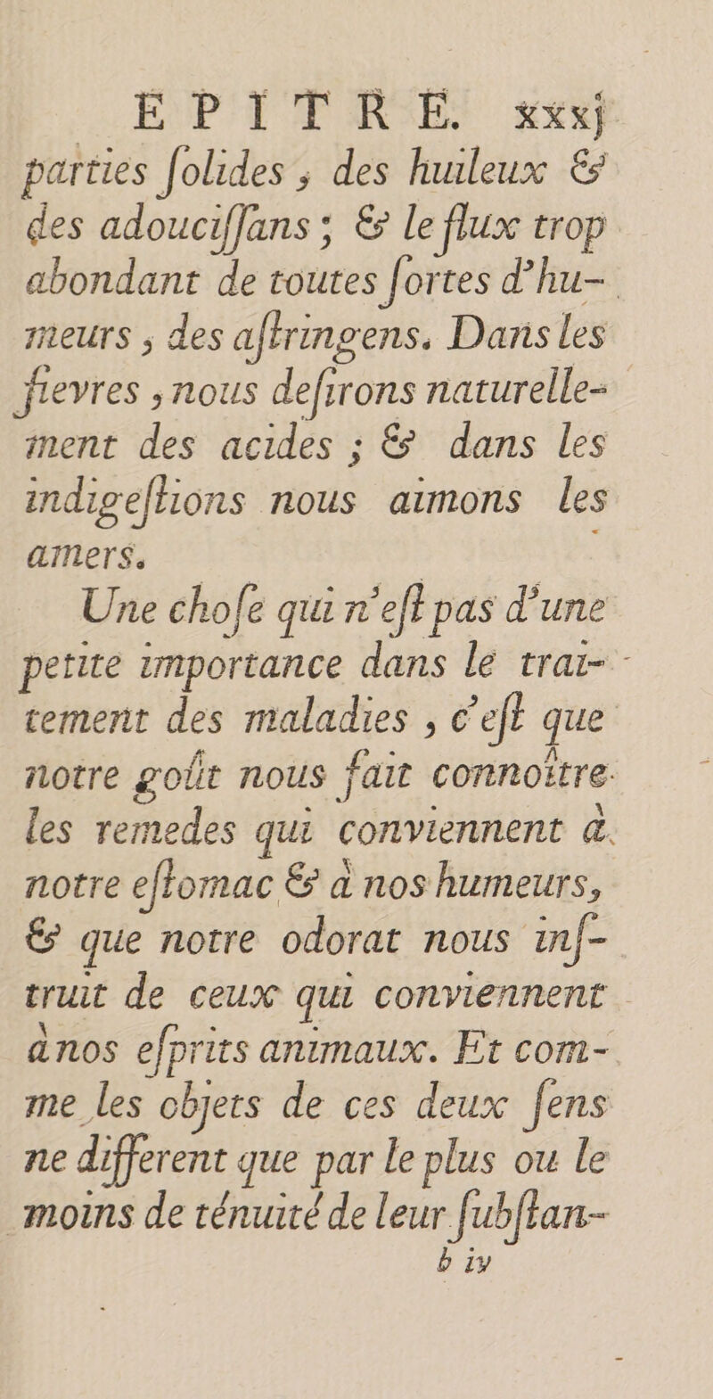 parties Jolides ; des hunleux &amp; des adouciffans; &amp; le flux trop abondant de toutes fortes d'hu- meurs ; des aftringens. Dans les jievres , nous defirons naturelle nent des acides ; &amp; dans les indigefhions nous aimons les ammers, | Une cho fe qui r'effpas d'une petite importance dans le trai- tement des maladies , cet que notre goût nous fait comnoëtre. les remedes qui conviennent à. notre effomac &amp; à nos humeurs, &amp; que notre odorat nous in/- trut de ceux qui conviennent anos efprits animaux. Et com- me les objets de ces deux fens ne different que par le plus ou le _moins de ténuité de leur fubfan- b 1y