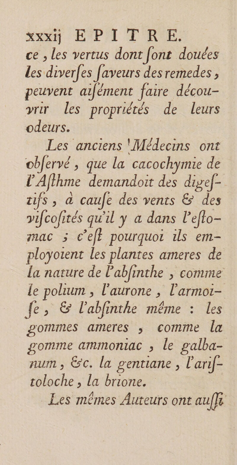 eur EPA T'AE. ce , les vertus dont font douées Les diverfes faveurs desremedes, peuvent aifément faire décou- vrir les propriétés de leurs odeurs. | | Les anciens Médecins ont obJervé , que la cacochymie de L'Afthme demandoit des dief- tifs, à caufe des vents &amp; des vifcofités qu'il y a dans l’efto- mac 5 c’ef} pourquoi ils em- ployotent les plantes ameres de la nature de labfinthe ; comme le polium , l'aurone , l'armot- fe, &amp; l'ablinthe même : les gommes ameres ; comme la gomme ammonmac ; le galba- num, &amp;c. la gentiane , l'arif- toloche , la brione. | Les mêmes Auteurs ont auffe