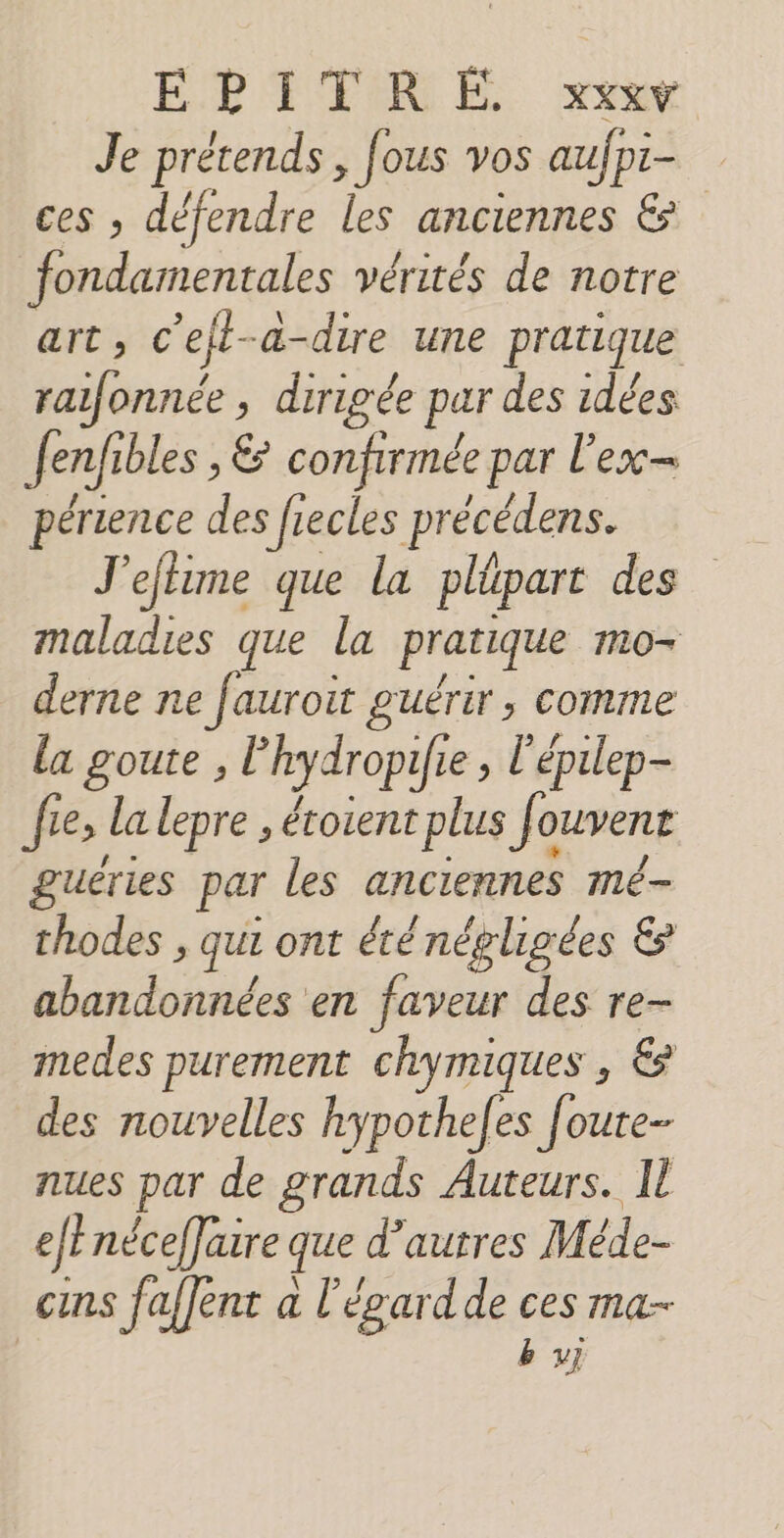 Je prétends, fous vos aufpi- ces , défendre les anciennes &amp; fondamentales vérités de notre art, c’ejt-a-dire une pratique raifonnée , dirigée par des idées fen/fibles , &amp; confirmée par l'ex périence des frecles précédens. J'eftime que la plüpart des maladies que la pratique mo- derne ne fauroit guérir, comme la goute , l'hydropifie , l'épilep- fie, la lepre , étoient plus f&lt; OUVRE guëéries par les anciennes mé- thodes , qui ont éténégligées &amp; abandonnées en faveur des re- medes purement chymiques , &amp; des nouvelles hypotheles foute- nues par de grands Auteurs. Il efEnéceffaire que d’autres Méde- cins faffent a l'égardde ces ma- | by