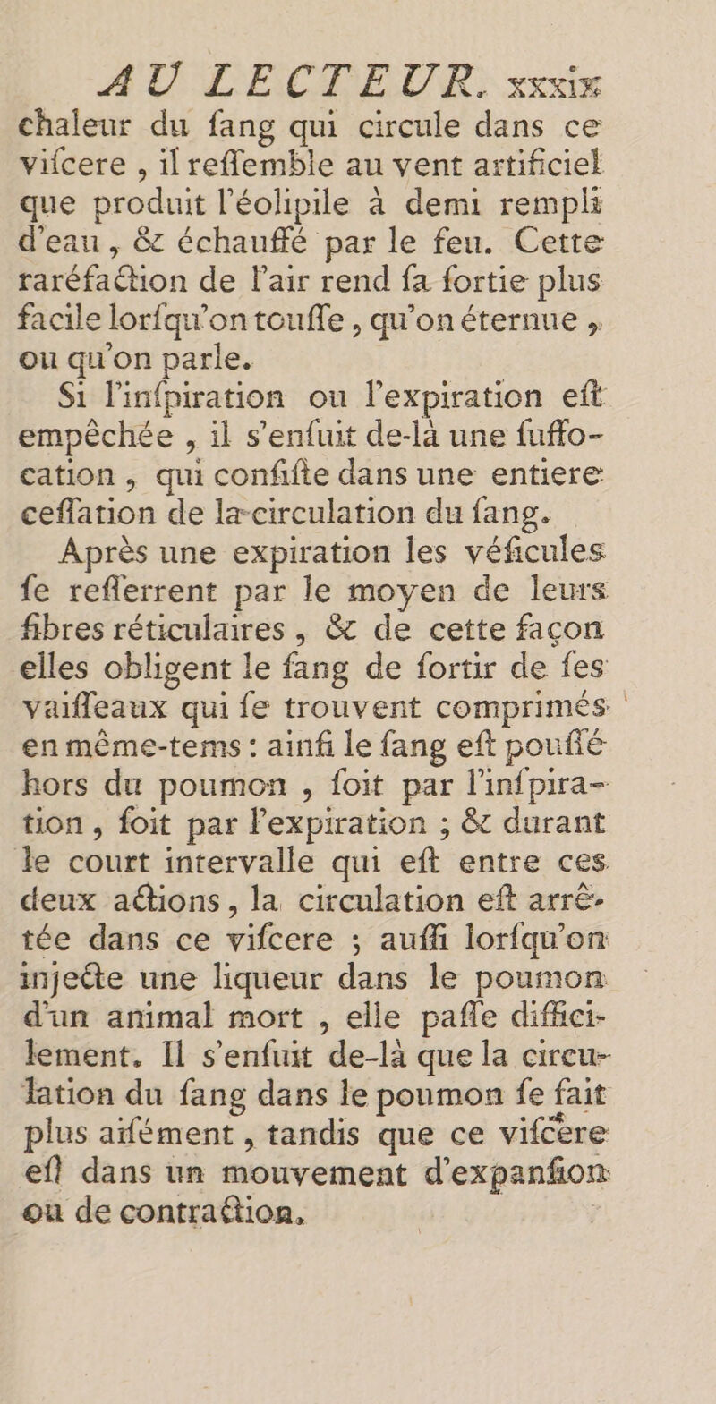 chaleur du fang qui circule dans ce vifcere , il reflemble au vent artificiel que produit l’éolipile à demi rempli d'eau , &amp; échauffé par le feu. Cette raréfaction de l'air rend fa fortie plus facile lorfqu'on toufle , qu’on éternue ,, ou qu'on parle. S1 l'infpiration ou l’expiration eft empêchée , il s'enfuit de-la une fuffo- cation , qui conffte dans une entiere ceflation de læ circulation du fang. Après une expiration les véficules fe reflerrent par le moyen de leurs fibres réticulaires , &amp; de cette façon elles obligent le fang de fortir de fes vaifleaux qui fe trouvent comprimés en même-tems : ainf le fang eft poufié hors du poumon , foit par l'infpira- tion , foit par l’expiration ; &amp; durant le court intervalle qui eft entre ces. deux adions, la circulation eft arrê- tée dans ce vifcere ; aufñ lorfqw'on injecte une liqueur dans le poumon d'un animal mort , elle pafle difhci- lement. Il s'enfuit de-là que la cireu- lation du fang dans le poumon fe fait plus aifément , tandis que ce vifcere ef! dans un mouvement d’expanfñon ou de contraftion,