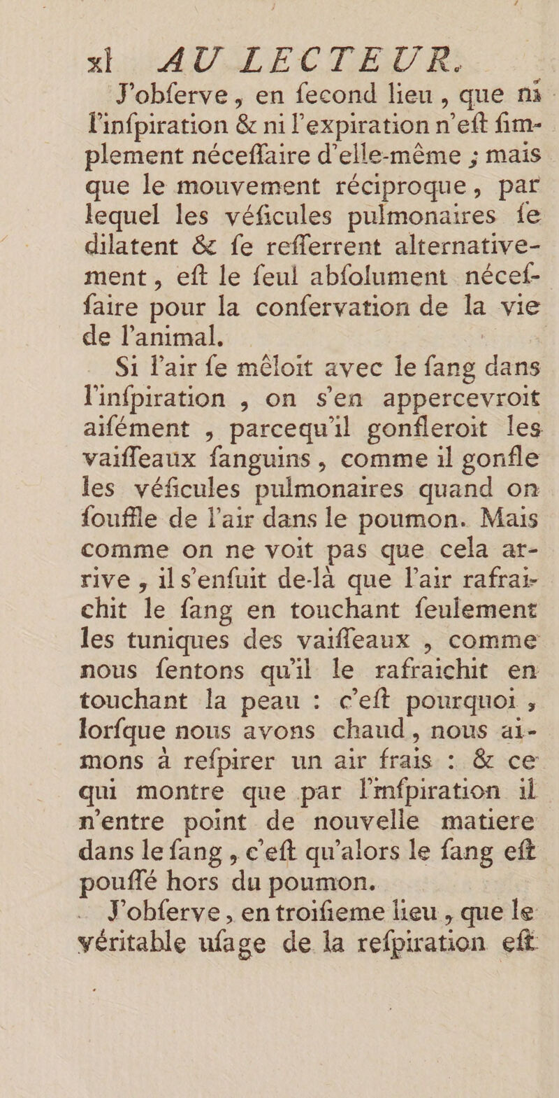 x SC ATLECTENTE J'obferve , en fecond lieu , que ni linfpiration &amp; ni l'expiration n’eft fim- plement néceflaire d'elle-même ; mais que le mouvement réciproque, par lequel les véficules pulmonaires fe dilatent &amp; fe reflerrent alternative- ment , eft le feul abfolument nécef- faire pour la confervation de la vie de l'animal. Si l'air fe mêloit avec le fang dans l'infpiration , on s'en appercevroit aifément , parcequ'il gonfleroit les vaifleaux fanguins , comme il gonfle les véfcules pulmonaires quand on fouffle de l'air dans le poumon. Mais comme on ne voit pas que cela ar- rive , ils’enfuit de-là que l'air rafrai- chit le fang en touchant feulement les tuniques des vaifleaux , comme nous fentons qu'il le rafraichit en touchant la peau : c’eft pourquoi , lorfque nous avons chaud, nous aï- mons à refpirer un air frais : &amp; ce qui montre que par lmfpiration il n'entre point de nouvelle matiere dans le fang , c'eft qu’alors le fang eft pouffé hors du poumon. J’obferve , en troifieme lieu , que le véritable ufage de la refpiration eff