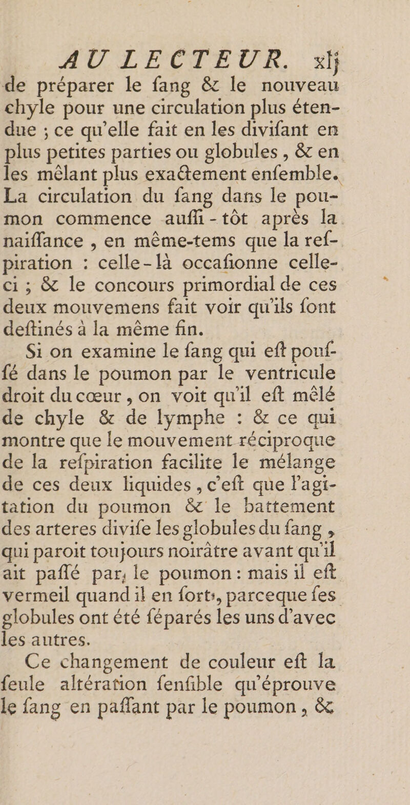 de préparer le fang &amp; le nouveau chyle pour une circulation plus éten- due ; ce qu'elle fait en les divifant en plus petites parties ou globules , &amp; en les mêlant plus exatement enfemble. La circulation du fang dans le pou- mon commence aufli-tôt après la. naiflance , en même-tems que la ref- piration : celle-là occafionne celle- ci; &amp; le concours primordial de ces deux mouvemens fait voir qu'ils font deftinés a la même fin. | Si on examine le fang qui eft pou- fé dans le poumon par le ventricule droit du cœur , on voit qu'il eft mêlé de chyle &amp; de lymphe : &amp; ce qui montre que le mouvement réciproque de la refpiration facilite le mélange de ces deux liquides , c’eft que Pagi- tation du poumon &amp; le battement des arteres divife les globules du fang , qui paroit toujours noirtre avant qu'il ait pañlé par, le poumon: mais il eft vermeil quand il en fort, parceque fes globules ont été féparés les uns d'avec les autres. Ce changement de couleur eft la feule altération fenfible qu'éprouve le fang en paflant par le poumon, &amp;