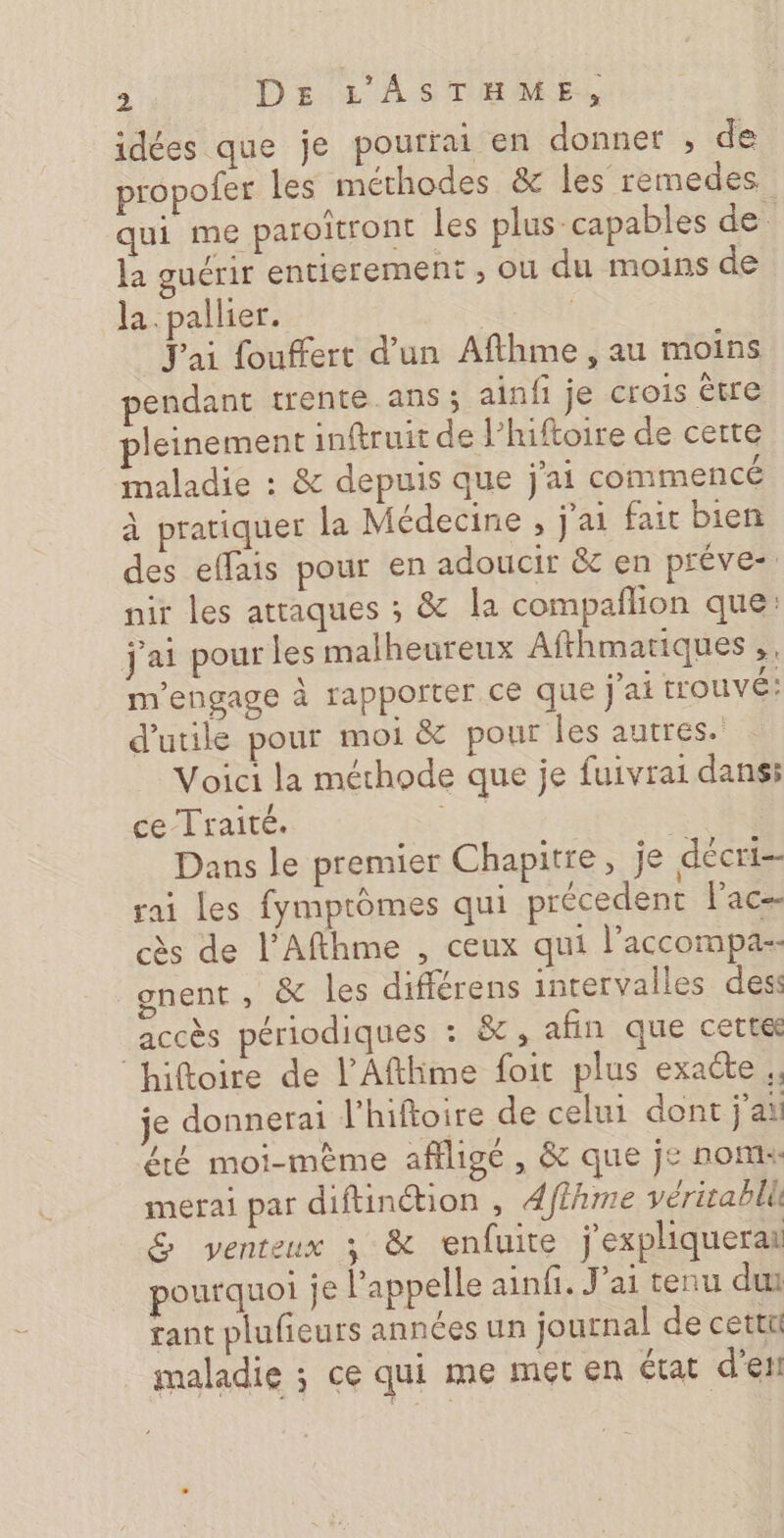 idées que je pourrai en donner , de propofer les méthodes &amp; les remedes qui me paroîtront les plus capables de la guérir entierement , ou du moins de la.pallier. | Jai fouffert d’un Afthme , au moins pendant trente ans ; ainfi je crois être pleinement inftruit de l’hiftoire de certe maladie : &amp; depuis que j'ai commencé à pratiquer la Médecine , j'ai fait bien des effais pour en adoucir &amp; en préve- nir les attaques ; &amp; la compaflion que: j'ai pour les malheureux Afthmatiques,, m'engage à rapporter ce que j'ai t'OUVÉ: d'utile pour moi &amp; pour les autres. Voici la méthode que je fuivrai dans: ce Traité. Ye | Dans le premier Chapitre, je décri- rai les fymprômes qui précedent lac- cès de l’Afthme , ceux qui l’accompa-- _gnent , &amp; les différens intervalles dess accès périodiques : &amp;, afin que cette ‘hiftoire de l’Afthme foit plus exacte ,, je donnerai l'hiftoire de celui dont j'ai été moi-mème affligé , &amp; que j£ nom: mefral par diftinétion , 4fthme véritabllk &amp; venteux 3 &amp; enfuite jexpliquerai pourquoi je l'appelle ainfi. J'ai tenu du tant plufieurs années un journal de cettt maladie ; ce qui me met en état d'etl