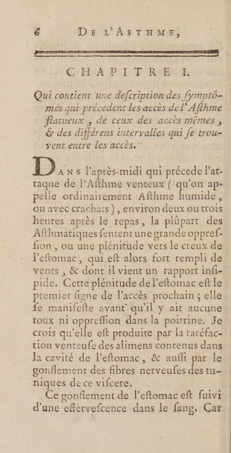 EC HSA PTT RIEAT Qui contient une defcription des [ympt6- :: mès qui précedent les accés del’ Aflhme flatueux , de ceux des accès mêmes , &amp; des différens intervalles qui fe trou- vent entre Les accès.’ | [DA NS laprès-midi qui précede Pat- tague de l’Afthme venteux (qu’on ap- pelle ordinairement Afthme humide, ou avec crachats), environ deux outrois heures après le repas, la plüpart des Afthmatiques fententune grande oppref- fion , ou une plénitude vers le creux de l'eftomac, qui.eft alors fort rempli de vents , &amp; dont il vient un rapport infi-. pide. Cette plénitude de l’eftomac ef le premier figne de laccès prochain ; elle fe manifefte avant’ qu'il y ait aucune toux ni oppreflion dans la poitrine. Je crois qu’elle eft produite par la raréfac- tion venteufe des alimens contenus dans la cavité de l’eftomac, &amp; aufli par le gonflement des fibres nerveufes des tu- niques de ce vifcere. : Ce gonflement de l’eftomac eft fuivi d’une effervefcence dans le fang, Car